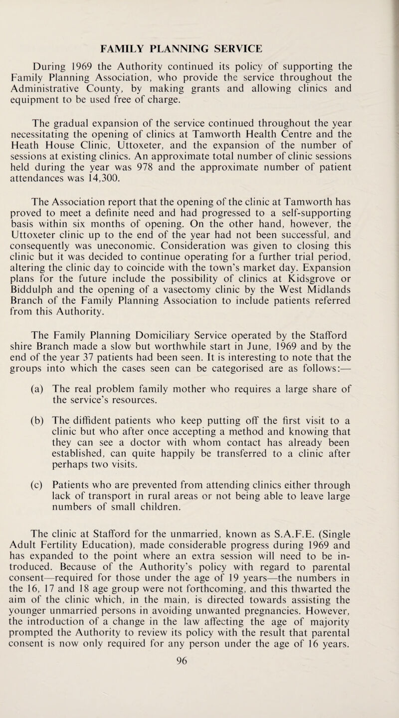 FAMILY PLANNING SERVICE During 1969 the Authority continued its policy of supporting the Family Planning Association, who provide the service throughout the Administrative County, by making grants and allowing clinics and equipment to be used free of charge. The gradual expansion of the service continued throughout the year necessitating the opening of clinics at Tamworth Health Centre and the Heath House Clinic, Uttoxeter, and the expansion of the number of sessions at existing clinics. An approximate total number of clinic sessions held during the year was 978 and the approximate number of patient attendances was 14,300. The Association report that the opening of the clinic at Tamworth has proved to meet a definite need and had progressed to a self-supporting basis within six months of opening. On the other hand, however, the Uttoxeter clinic up to the end of the year had not been successful, and consequently was uneconomic. Consideration was given to closing this clinic but it was decided to continue operating for a further trial period, altering the clinic day to coincide with the town’s market day. Expansion plans for the future include the possibility of clinics at Kidsgrove or Biddulph and the opening of a vasectomy clinic by the West Midlands Branch of the Family Planning Association to include patients referred from this Authority. The Family Planning Domiciliary Service operated by the Stafford shire Branch made a slow but worthwhile start in June, 1969 and by the end of the year 37 patients had been seen. It is interesting to note that the groups into which the cases seen can be categorised are as follows:— (a) The real problem family mother who requires a large share of the service’s resources. (b) The diffident patients who keep putting off the first visit to a clinic but who after once accepting a method and knowing that they can see a doctor with whom contact has already been established, can quite happily be transferred to a clinic after perhaps two visits. (c) Patients who are prevented from attending clinics either through lack of transport in rural areas or not being able to leave large numbers of small children. The clinic at Stafford for the unmarried, known as S.A.F.E. (Single Adult Fertility Education), made considerable progress during 1969 and has expanded to the point where an extra session will need to be in¬ troduced. Because of the Authority’s policy with regard to parental consent—required for those under the age of 19 years—the numbers in the 16, 17 and 18 age group were not forthcoming, and this thwarted the aim of the clinic which, in the main, is directed towards assisting the younger unmarried persons in avoiding unwanted pregnancies. However, the introduction of a change in the law affecting the age of majority prompted the Authority to review its policy with the result that parental consent is now only required for any person under the age of 16 years.