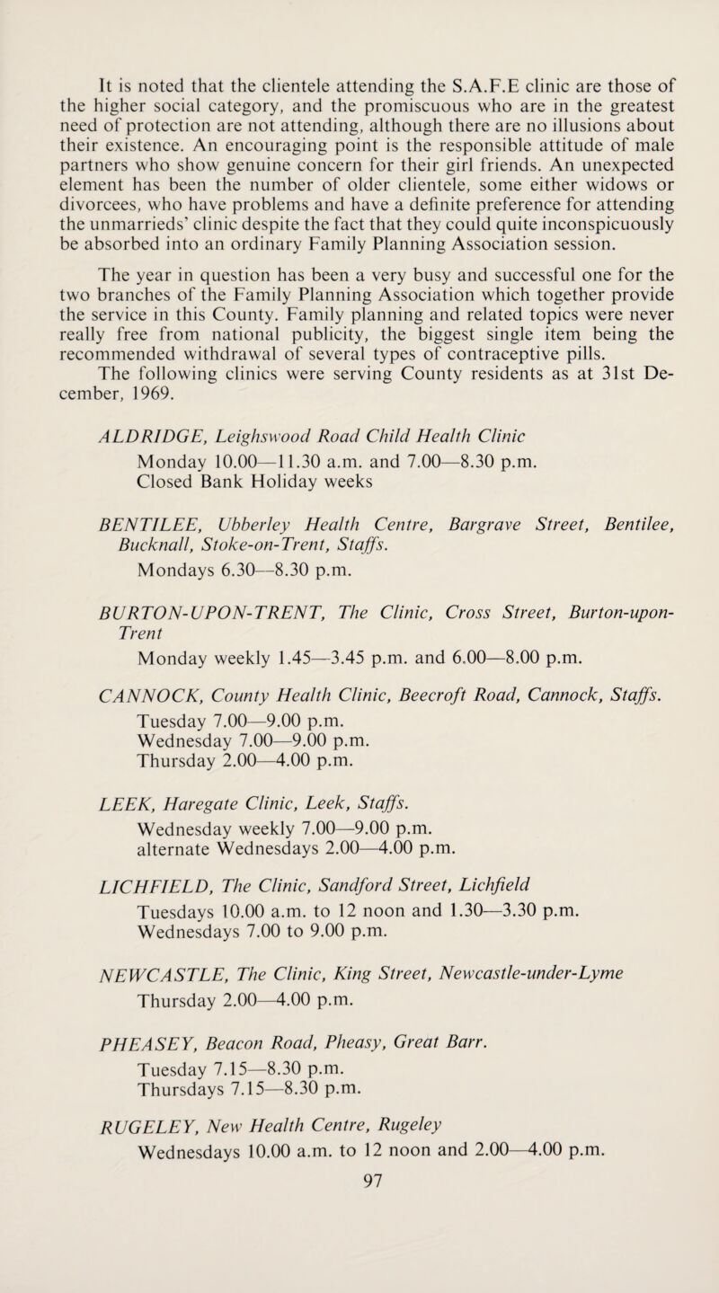 It is noted that the clientele attending the S.A.F.E clinic are those of the higher social category, and the promiscuous who are in the greatest need of protection are not attending, although there are no illusions about their existence. An encouraging point is the responsible attitude of male partners who show genuine concern for their girl friends. An unexpected element has been the number of older clientele, some either widows or divorcees, who have problems and have a definite preference for attending the unmarrieds’ clinic despite the fact that they could quite inconspicuously be absorbed into an ordinary Family Planning Association session. The year in question has been a very busy and successful one for the two branches of the Family Planning Association which together provide the service in this County. Family planning and related topics were never really free from national publicity, the biggest single item being the recommended withdrawal of several types of contraceptive pills. The following clinics were serving County residents as at 31st De¬ cember, 1969. ALDRIDGE, Leighswood Road Child Health Clinic Monday 10.00—11.30 a.m. and 7.00—8.30 p.m. Closed Bank Holiday weeks BENTILEE, Ubberley Health Centre, Bargrave Street, Bentilee, Bucknall, Stoke-on-Trent, Staffs. Mondays 6.30—8.30 p.m. BURTON-UPON-TRENT, The Clinic, Cross Street, Burton-upon- Trent Monday weekly 1.45—3.45 p.m. and 6,00—8,00 p.m. CANNOCK, County Health Clinic, Beecroft Road, Cannock, Staffs. Tuesday 7.00—9.00 p.m. Wednesday 7.00—9.00 p.m. Thursday 2.00—4.00 p.m. LEEK, Haregate Clinic, Leek, Staffs. Wednesday weekly 7.00—9.00 p.m. alternate Wednesdays 2.00—4.00 p.m. LICHEIELD, The Clinic, Sandford Street, Lichfield Tuesdays 10.00 a.m. to 12 noon and 1.30—3.30 p.m. Wednesdays 7.00 to 9.00 p.m. NEWCASTLE, The Clinic, King Street, Newcastle-under-Lyme Thursday 2.00—4.00 p.m. PHEASEY, Beacon Road, Pheasy, Great Barr. Tuesday 7.15—8.30 p.m. Thursdays 7.15—8.30 p.m. RUGELEY, New Health Centre, Rugeley Wednesdays 10.00 a.m. to 12 noon and 2.00—4.00 p.m.