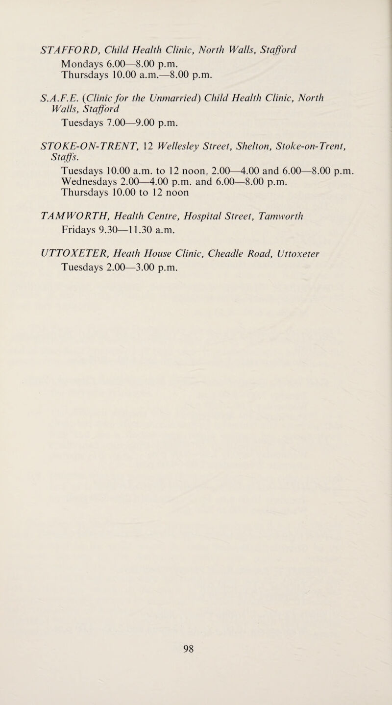 STAFFORD, Child Health Clinic, North Walls, Stafford Mondays 6.00—8.00 p.m. Thursdays 10.00 a.m.—8.00 p.m. S.A.F.E. {Clinic for the Unmarried) Child Health Clinic, North Walls, Stafford Tuesdays 7.00—9.00 p.m. STOKE-ON-TRENT, 12 Wellesley Street, Shelton, Stoke-on-Trent, Staffs. Tuesdays 10.00 a.m. to 12 noon, 2.00—4.00 and 6.00—8.00 p.m. Wednesdays 2.00—4.00 p.m. and 6.00—8.00 p.m. Thursdays 10.00 to 12 noon TAMWORTH, Health Centre, Hospital Street, Tamworth Fridays 9.30—11.30 a.m. UTTOXETER, Heath House Clinic, Cheadle Road, Uttoxeter Tuesdays 2.00—3.00 p.m.