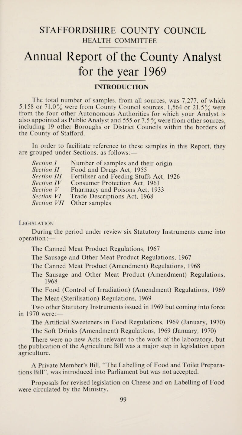 STAFFORDSHIRE COUNTY COUNCIL HEALTH COMMITTEE Annual Report of the County Analyst for the year 1969 INTRODUCTION The total number of samples, from all sources, was 7,277, of which 5,158 or 71.0% were from County Council sources, 1,564 or 21.5% were from the four other Autonomous Authorities for which your Analyst is also appointed as Public Analyst and 555 or 7.5 % were from other sources, including 19 other Boroughs or District Councils within the borders of the County of Stafford. In order to facilitate reference to these samples in this Report, they are grouped under Sections, as follows:— Section I Section II Section III Section IV Section V Section VI Section VII Number of samples and their origin Food and Drugs Act, 1955 Fertiliser and Feeding Stuffs Act, 1926 Consumer Protection Act, 1961 Pharmacy and Poisons Act, 1933 Trade Descriptions Act, 1968 Other samples Legislation During the period under review six Statutory Instruments came into operation:— The Canned Meat Product Regulations, 1967 The Sausage and Other Meat Product Regulations, 1967 The Canned Meat Product (Amendment) Regulations, 1968 The Sausage and Other Meat Product (Amendment) Regulations, 1968 The Food (Control of Irradiation) (Amendment) Regulations, 1969 The Meat (Sterilisation) Regulations, 1969 Two other Statutory Instruments issued in 1969 but coming into force in 1970 were:— The Artificial Sweeteners in Food Regulations, 1969 (January, 1970) The Soft Drinks (Amendment) Regulations, 1969 (January, 1970) There were no new Acts, relevant to the work of the laboratory, but the publication of the Agriculture Bill was a major step in legislation upon agriculture. A Private Member’s Bill, “The Labelling of Food and Toilet Prepara¬ tions Bill”, was introduced into Parliament but was not accepted. Proposals for revised legislation on Cheese and on Labelling of Food were circulated by the Ministry.