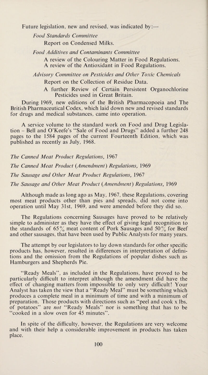 Future legislation, new and revised, was indicated by:— Food Standards Committee Report on Condensed Milks. Food Additives and Contaminants Committee A review of the Colouring Matter in Food Regulations. A review of the Antioxidant in Food Regulations. Advisory Committee on Pesticides and Other Toxic Chemicals Report on the Collection of Residue Data. A further Review of Certain Persistent Organochlorine Pesticides used in Great Britain. During 1969, new editions of the British Pharmacopoeia and The British Pharmaceutical Codex, which laid down new and revised standards for drugs and medical substances, came into operation. A service volume to the standard work on Food and Drug Legisla¬ tion - Bell and O’Keefe’s “Sale of Food and Drugs” added a further 248 pages to the 1584 pages of the current Fourteenth Edition, which was published as recently as July, 1968. The Canned Meat Product Regulations, 1967 The Canned Meat Product {Amendment) Regulations, 1969 The Sausage and Other Meat Product Regulations, 1967 The Sausage and Other Meat Product {Amendment) Regulations, 1969 Although made as long ago as May, 1967, these Regulations, covering most meat products other than pies and spreads, did not come into operation until May 31st, 1969, and were amended before they did so. The Regulations concerning Sausages have proved to be relatively simple to administer as they have the effect of giving legal recognition to the standards of 65 % meat content of Pork Sausages and 50 % for Beef and other sausages, that have been used by Public Analysts for many years. The attempt by our legislators to lay down standards for other specific products has, however, resulted in differences in interpretation of defini¬ tions and the omission from the Regulations of popular dishes such as Hamburgers and Shepherds Pie. “Ready Meals”, as included in the Regulations, have proved to be particularly difficult to interpret although the amendment did have the effect of changing matters from impossible to only very difficult! Your Analyst has taken the view that a “Ready Meal” must be something which produces a complete meal in a minimum of time and with a minimum of preparation. Those products with directions such as “peel and cook x lbs. of potatoes” are not “Ready Meals” nor is something that has to be “cooked in a slow oven for 45 minutes”. In spite of the difficulty, however, the Regulations are very welcome and with their help a considerable improvement in products has taken place.