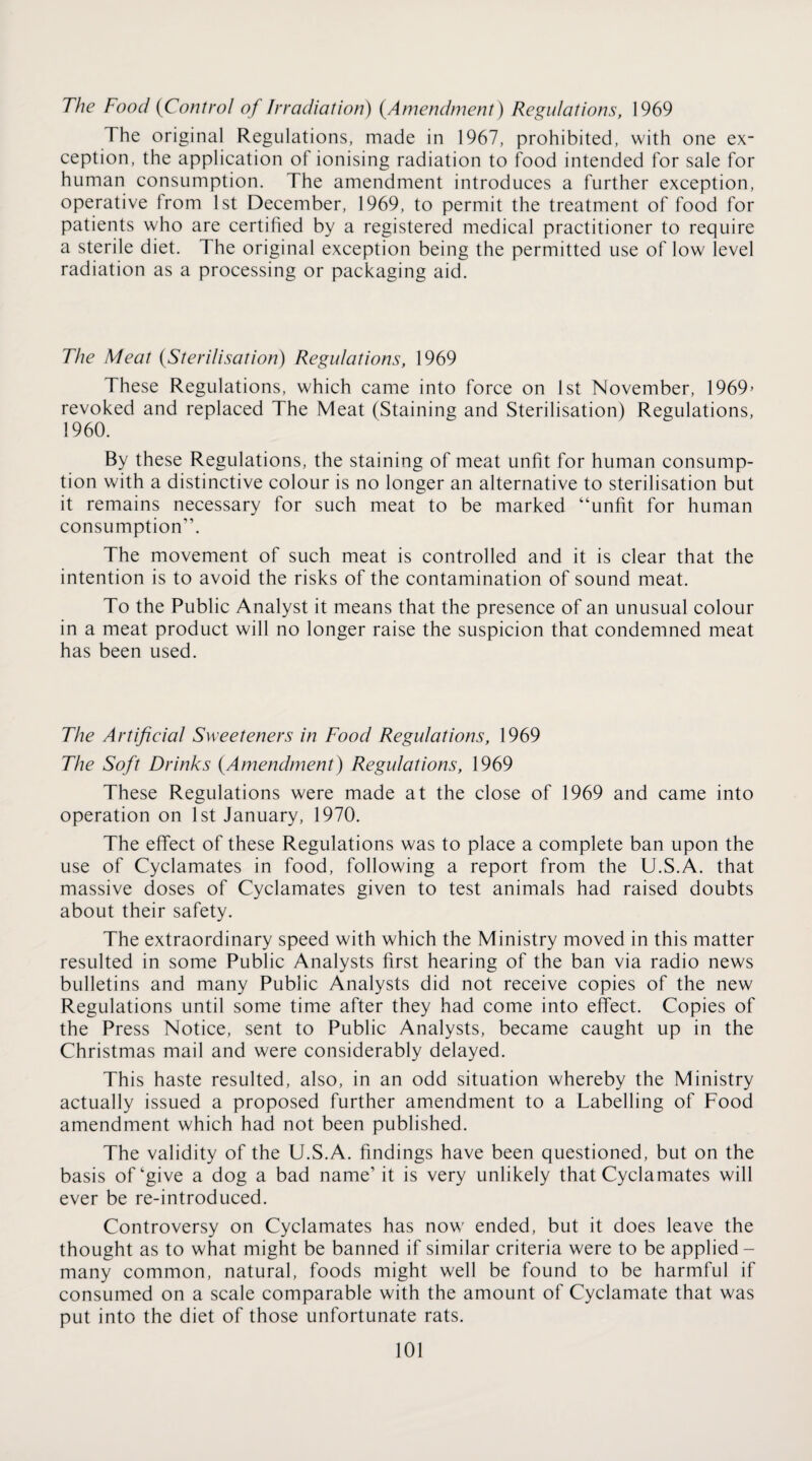 The Food {^Control of Irradiation) {Amendment) Regulations, 1969 The original Regulations, made in 1967, prohibited, with one ex¬ ception, the application of ionising radiation to food intended for sale for human consumption. The amendment introduces a further exception, operative from 1st December, 1969, to permit the treatment of food for patients who are certified by a registered medical practitioner to require a sterile diet. The original exception being the permitted use of low level radiation as a processing or packaging aid. The Meat {Sterilisation) Regulations, 1969 These Regulations, which came into force on 1st November, 1969’ revoked and replaced The Meat (Staining and Sterilisation) Regulations, 1960. By these Regulations, the staining of meat unfit for human consump¬ tion with a distinctive colour is no longer an alternative to sterilisation but it remains necessary for such meat to be marked “unfit for human consumption”. The movement of such meat is controlled and it is clear that the intention is to avoid the risks of the contamination of sound meat. To the Public Analyst it means that the presence of an unusual colour in a meat product will no longer raise the suspicion that condemned meat has been used. The Artificial Sweeteners in Food Regulations, 1969 The Soft Drinks {Amendment) Regulations, 1969 These Regulations were made at the close of 1969 and came into operation on 1st January, 1970. The effect of these Regulations was to place a complete ban upon the use of Cyclamates in food, following a report from the U.S.A. that massive doses of Cyclamates given to test animals had raised doubts about their safety. The extraordinary speed with which the Ministry moved in this matter resulted in some Public Analysts first hearing of the ban via radio news bulletins and many Public Analysts did not receive copies of the new Regulations until some time after they had come into effect. Copies of the Press Notice, sent to Public Analysts, became caught up in the Christmas mail and were considerably delayed. This haste resulted, also, in an odd situation whereby the Ministry actually issued a proposed further amendment to a Labelling of Food amendment which had not been published. The validity of the U.S.A. findings have been questioned, but on the basis of‘give a dog a bad name’ it is very unlikely that Cyclamates will ever be re-introduced. Controversy on Cyclamates has now ended, but it does leave the thought as to what might be banned if similar criteria were to be applied- many common, natural, foods might well be found to be harmful if consumed on a scale comparable with the amount of Cyclamate that was put into the diet of those unfortunate rats.