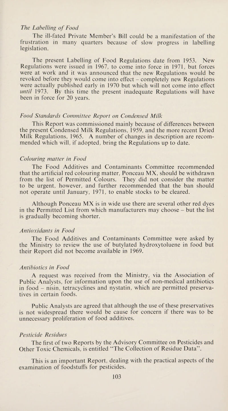 The Labelling of Food The ill-fated Private Member’s Bill could be a manifestation of the frustration in many quarters because of slow progress in labelling legislation. The present Labelling of Food Regulations date from 1953. New Regulations were issued in 1967, to come into force in 1971, but forces were at work and it was announced that the new Regulations would be revoked before they would come into effect - completely new Regulations were actually published early in 1970 but which will not come into effect until 1973. By this time the present inadequate Regulations will have been in force for 20 years. Food Standards Committee Report on Condensed Milk This Report was commissioned mainly because of differences between the present Condensed Milk Regulations, 1959, and the more recent Dried Milk Regulations, 1965. A number of changes in description are recom¬ mended which will, if adopted, bring the Regulations up to date. Colouring matter in Food The Food Additives and Contaminants Committee recommended that the artificial red colouring matter. Ponceau MX, should be withdrawn from the list of Permitted Colours. They did not consider the matter to be urgent, however, and further recommended that the ban should not operate until January, 1971, to enable stocks to be cleared. Although Ponceau MX is in wide use there are several other red dyes in the Permitted List from which manufacturers may choose - but the list is gradually becoming shorter. Antioxidants in Food The Food Additives and Contaminants Committee were asked by the Ministry to review the use of butylated hydroxytoluene in food but their Report did not become available in 1969. Antibiotics in Food A request was received from the Ministry, via the Association of Public Analysts, for information upon the use of non-medical antibiotics in food - nisin, tetracyclines and nystatin, which are permitted preserva¬ tives in certain foods. Public Analysts are agreed that although the use of these preservatives is not widespread there would be cause for concern if there was to be unnecessary proliferation of food additives. Pesticide Residues The first of two Reports by the Advisory Committee on Pesticides and Other Toxic Chemicals, is entitled “The Collection of Residue Data”. This is an important Report, dealing with the practical aspects of the examination of foodstuffs for pesticides.