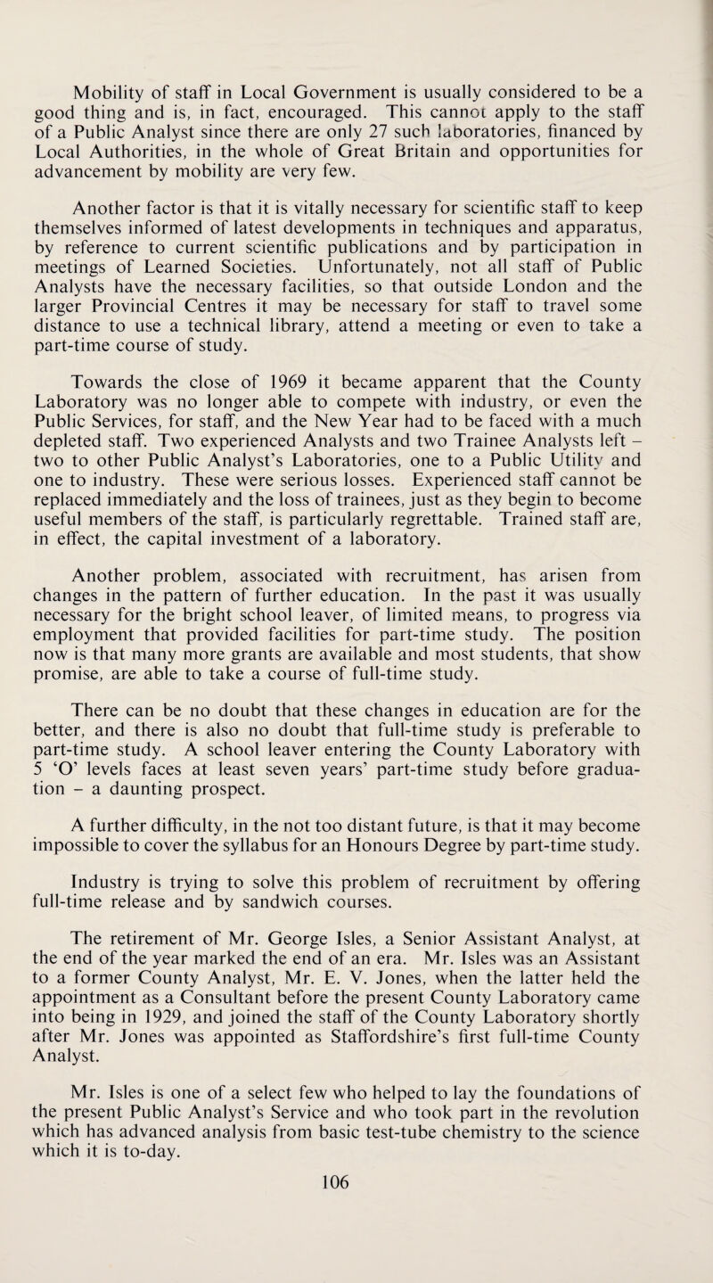 Mobility of staff in Local Government is usually considered to be a good thing and is, in fact, encouraged. This cannot apply to the staff of a Public Analyst since there are only 27 such laboratories, financed by Local Authorities, in the whole of Great Britain and opportunities for advancement by mobility are very few. Another factor is that it is vitally necessary for scientific staff to keep themselves informed of latest developments in techniques and apparatus, by reference to current scientific publications and by participation in meetings of Learned Societies. Unfortunately, not all staff of Public Analysts have the necessary facilities, so that outside London and the larger Provincial Centres it may be necessary for staff to travel some distance to use a technical library, attend a meeting or even to take a part-time course of study. Towards the close of 1969 it became apparent that the County Laboratory was no longer able to compete with industry, or even the Public Services, for staff, and the New Year had to be faced with a much depleted staff. Two experienced Analysts and two Trainee Analysts left - two to other Public Analyst’s Laboratories, one to a Public Utility and one to industry. These were serious losses. Experienced staff cannot be replaced immediately and the loss of trainees, just as they begin to become useful members of the staff, is particularly regrettable. Trained staff are, in effect, the capital investment of a laboratory. Another problem, associated with recruitment, has arisen from changes in the pattern of further education. In the past it was usually necessary for the bright school leaver, of limited means, to progress via employment that provided facilities for part-time study. The position now is that many more grants are available and most students, that show promise, are able to take a course of full-time study. There can be no doubt that these changes in education are for the better, and there is also no doubt that full-time study is preferable to part-time study. A school leaver entering the County Laboratory with 5 ‘O’ levels faces at least seven years’ part-time study before gradua¬ tion - a daunting prospect. A further difficulty, in the not too distant future, is that it may become impossible to cover the syllabus for an Honours Degree by part-time study. Industry is trying to solve this problem of recruitment by offering full-time release and by sandwich courses. The retirement of Mr. George Isles, a Senior Assistant Analyst, at the end of the year marked the end of an era. Mr. Isles was an Assistant to a former County Analyst, Mr. E. V. Jones, when the latter held the appointment as a Consultant before the present County Laboratory came into being in 1929, and joined the staff of the County Laboratory shortly after Mr. Jones was appointed as Staffordshire’s first full-time County Analyst. Mr. Isles is one of a select few who helped to lay the foundations of the present Public Analyst’s Service and who took part in the revolution which has advanced analysis from basic test-tube chemistry to the science which it is to-day.