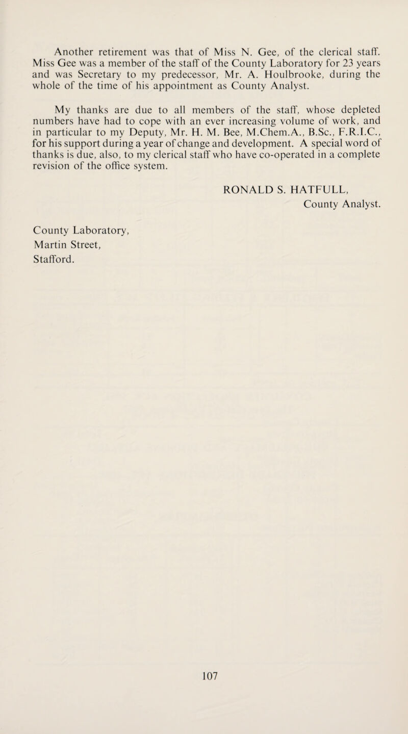 Another retirement was that of Miss N. Gee, of the clerical staff. Miss Gee was a member of the staff of the County Laboratory for 23 years and was Secretary to my predecessor, Mr. A. Houlbrooke, during the whole of the time of his appointment as County Analyst. My thanks are due to all members of the staff, whose depleted numbers have had to cope with an ever increasing volume of work, and in particular to my Deputy, Mr. H. M. Bee, M.Chem.A., B.Sc., F.R.I.C., for his support during a year of change and development. A special word of thanks is due, also, to my clerical staff who have co-operated in a complete revision of the office system. RONALD S. HATFULL, County Analyst. County Laboratory, Martin Street, Stafford.