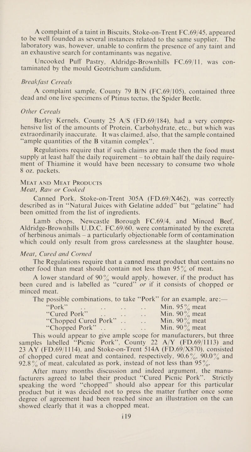 A complaint of a taint in Biscuits, Stoke-on-Trent FC.69/45, appeared to be well founded as several instances related to the same supplier. The laboratory was, however, unable to confirm the presence of any taint and an exhaustive search for contaminants was negative. Uncooked PufT Pastry, Aldridge-Brownhills FC.69/11, was con¬ taminated by the mould Geotrichum candidum. Breakfast Cereals A complaint sample. County 79 B/N (FC.69/105), contained three dead and one live specimens of Ptinus tectus, the Spider Beetle. Other Cereals Barley Kernels, County 25 A/S (FD.69/184), had a very compre¬ hensive list of the amounts of Protein, Carbohydrate, etc., but which was extraordinarily inaccurate. It was claimed, also, that the sample contained “ample quantities of the B vitamin complex”. Regulations require that if such claims are made then the food must supply at least half the daily requirement - to obtain half the daily require¬ ment of Thiamine it would have been necessary to consume two whole 8 oz. packets. Meat and Meat Products Meat, Raw or Cooked Canned Pork, Stoke-on-Trent 305A (FD.69/X462), was correctly described as in “Natural Juices with Gelatine added” but “gelatine” had been omitted from the list of ingredients. Lamb chops, Newcastle Borough FC.69/4, and Minced Beef, Aldridge-Brownhills U.D.C. FC.69/60, were contaminated by the excreta of herbinous animals - a particularly objectionable form of contamination which could only result from gross carelessness at the slaughter house. Meat, Cured and Corned The Regulations require that a canned meat product that contains no other food than meat should contain not less than 95% of meat. A lower standard of 90% would apply, however, if the product has been cured and is labelled as “cured” or if it consists of chopped or minced meat. The possible combinations, to take “Pork” for an example, are:— “Pork” .. .. .. .. Min. 95% meat “Cured Pork” .. .. .. Min. 90% meat “Chopped Cured Pork” . . .. Min. 90% meat “Chopped Pork” .. .. .. Min. 90% meat This would appear to give ample scope for manufacturers, but three samples labelled “Picnic Pork”, County 22 A/Y (FD.69/1113) and 23 AY (FD.69/1114), and Stoke-on-Trent 514A (FD.69/X870), consisted of chopped cured meat and contained, respectively, 90.6%, 90.0% and 92.8% of meat, calculated as pork, instead of not less than 95%. After many months discussion and indeed argument, the manu¬ facturers agreed to label their product “Cured Picnic Pork”. Strictly speaking the word “chopped” should also appear for this particular product but it was decided not to press the matter further once some degree of agreement had been reached since an illustration on the can showed clearly that it was a chopped meat. il9