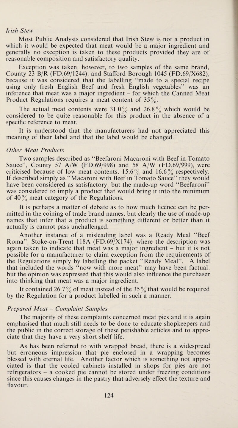 Irish Stew Most Public Analysts considered that Irish Stew is not a product in which it would be expected that meat would be a major ingredient and generally no exception is taken to these products provided they are of reasonable composition and satisfactory quality. Exception was taken, however, to two samples of the same brand. County 23 B/R (FD.69/1244), and Stafford Borough 1045 (FD.69/X682), because it was considered that the labelling “made to a special recipe using only fresh English Beef and fresh English vegetables” was an inference that meat was a major ingredient - for which the Canned Meat Product Regulations requires a meat content of 35%. The actual meat contents were 31.0% and 26.8% which would be considered to be quite reasonable for this product in the absence of a specific reference to meat. It is understood that the manufacturers had not appreciated this meaning of their label and that the label would be changed. Other Meat Products Two samples described as “Beefaroni Macaroni with Beef in Tomato Sauce”, County 57 A/W (FD.69/998) and 58 A/W (FD.69/999), were criticised because of low meat contents, 15.6% and 16.6% respectively. If described simply as “Macaroni with Beef in Tomato Sauce” they would have been considered as satisfactory, but the made-up word “Beefaroni” was considered to imply a product that would bring it into the minimum of 40% meat category of the Regulations. It is perhaps a matter of debate as to how much licence can be per¬ mitted in the coining of trade brand names, but clearly the use of made-up names that infer that a product is something different or better than it actually is cannot pass unchallenged. Another instance of a misleading label was a Ready Meal “Beef Roma”, Stoke-on-Trent 118A (FD.69/X174), where the description was again taken to indicate that meat was a major ingredient - but it is not possible for a manufacturer to claim exception from the requirements of the Regulations simply by labelling the packet “Ready Meal”. A label that included the words “now with more meat” may have been factual, but the opinion was expressed that this would also influence the purchaser into thinking that meat was a major ingredient. It contained 26.7 % of meat instead of the 35 % that would be required by the Regulation for a product labelled in such a manner. Prepared Meat - Complaint Samples The majority of these complaints concerned meat pies and it is again emphasised that much still needs to be done to educate shopkeepers and the public in the correct storage of these perishable articles and to appre¬ ciate that they have a very short shelf life. As has been referred to with wrapped bread, there is a widespread but erroneous impression that pie enclosed in a wrapping becomes blessed with eternal life. Another factor which is something not appre¬ ciated is that the cooled cabinets installed in shops for pies are not refrigerators - a cooked pie cannot be stored under freezing conditions since this causes changes in the pastry that adversely effect the texture and flavour.