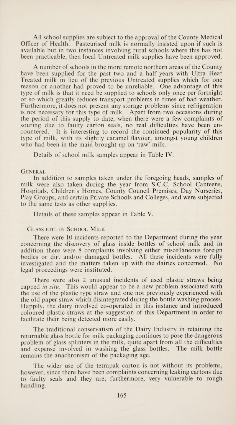 All school supplies are subject to the approval of the County Medical Officer of Health. Pasteurised milk is normally insisted upon if such is available but in two instances involving rural schools where this has not been practicable, then local Untreated milk supplies have been approved. A number of schools in the more remote northern areas of the County have been supplied for the past two and a half years with Ultra Heat Treated milk in lieu of the previous Untreated supplies which for one reason or another had proved to be unreliable. One advantage of this type of milk is that it need be supplied to schools only once per fortnight or so which greatly reduces transport problems in times of bad weather. Furthermore, it does not present any storage problems since refrigeration is not necessary for this type of milk. Apart from two occasions during the period of this supply to date, when there were a few complaints of souring due to faulty carton seals, no real difficulties have been en¬ countered. It is interesting to record the continued popularity of this type of milk, with its slightly caramel flavour, amongst young children who had been in the main brought up on ‘raw’ milk. Details of school milk samples appear in Table IV. General In addition to samples taken under the foregoing heads, samples of milk were also taken during the year from S.C.C. School Canteens, Hospitals, Children’s Homes, County Council Premises, Day Nurseries, Play Groups, and certain Private Schools and Colleges, and were subjected to the same tests as other supplies. Details of these samples appear in Table V. Glass etc. in School Milk There were 10 incidents reported to the Department during the year concerning the discovery of glass inside bottles of school milk and in addition there were 8 complaints involving either miscellaneous foreign bodies or dirt and/or damaged bottles. All these incidents were fully investigated and the matters taken up with the dairies concerned. No legal proceedings were instituted. There were also 2 unusual incidents of used plastic straws being capped in situ. This would appear to be a new problem associated with the use of the plastic type straw and one not previously experienced with the old paper straw which disintegrated during the bottle washing process. Happily, the dairy involved co-operated in this instance and introduced coloured plastic straws at the suggestion of this Department in order to facilitate their being detected more easily. The traditional conservatism of the Dairy Industry in retaining the returnable glass bottle for milk packaging continues to pose the dangerous problem of glass splinters in the milk, quite apart from all the difficulties and expense involved in washing the glass bottles. The milk bottle remains the anachronism of the packaging age. The wider use of the tetrapak carton is not without its problems, however, since there have been complaints concerning leaking cartons due to faulty seals and they are, furthermore, very vulnerable to rough handling.