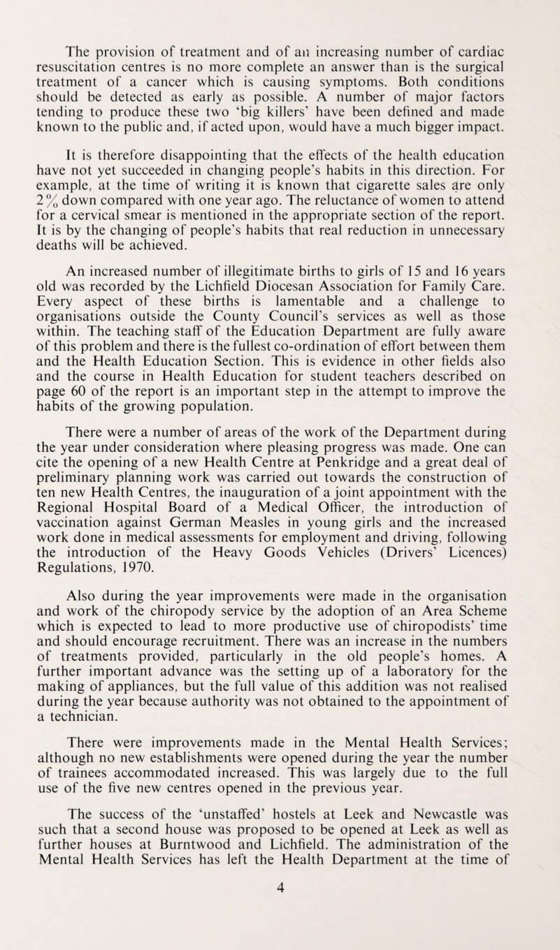 The provision of treatment and of an increasing number of cardiac resuscitation centres is no more complete an answer than is the surgical treatment of a cancer which is causing symptoms. Both conditions should be detected as early as possible. A number of major factors tending to produce these two ‘big killers’ have been defined and made known to the public and, if acted upon, would have a much bigger impact. It is therefore disappointing that the effects of the health education have not yet succeeded in changing people’s habits in this direction. For example, at the time of writing it is known that cigarette sales are only 2 % down compared with one year ago. The reluctance of women to attend for a cervical smear is mentioned in the appropriate section of the report. It is by the changing of people’s habits that real reduction in unnecessary deaths will be achieved. An increased number of illegitimate births to girls of 15 and 16 years old was recorded by the Lichfield Diocesan Association for Family Care. Every aspect of these births is lamentable and a challenge to organisations outside the County Council’s services as well as those within. The teaching staff of the Education Department are fully aware of this problem and there is the fullest co-ordination of effort between them and the Health Education Section. This is evidence in other fields also and the course in Health Education for student teachers described on page 60 of the report is an important step in the attempt to improve the habits of the growing population. There were a number of areas of the work of the Department during the year under consideration where pleasing progress was made. One can cite the opening of a new Health Centre at Penkridge and a great deal of preliminary planning work was carried out towards the construction of ten new Health Centres, the inauguration of a joint appointment with the Regional Hospital Board of a Medical Officer, the introduction of vaccination against German Measles in young girls and the increased work done in medical assessments for employment and driving, following the introduction of the Heavy Goods Vehicles (Drivers’ Licences) Regulations, 1970. Also during the year improvements were made in the organisation and work of the chiropody service by the adoption of an Area Scheme which is expected to lead to more productive use of chiropodists’ time and should encourage recruitment. There was an increase in the numbers of treatments provided, particularly in the old people’s homes. A further important advance was the setting up of a laboratory for the making of appliances, but the full value of this addition was not realised during the year because authority was not obtained to the appointment of a technician. There were improvements made in the Mental Health Services; although no new establishments were opened during the year the number of trainees accommodated increased. This was largely due to the full use of the five new centres opened in the previous year. The success of the ‘unstaffed’ hostels at Leek and Newcastle was such that a second house was proposed to be opened at Leek as well as further houses at Burntwood and Lichfield. The administration of the Mental Health Services has left the Health Department at the time of