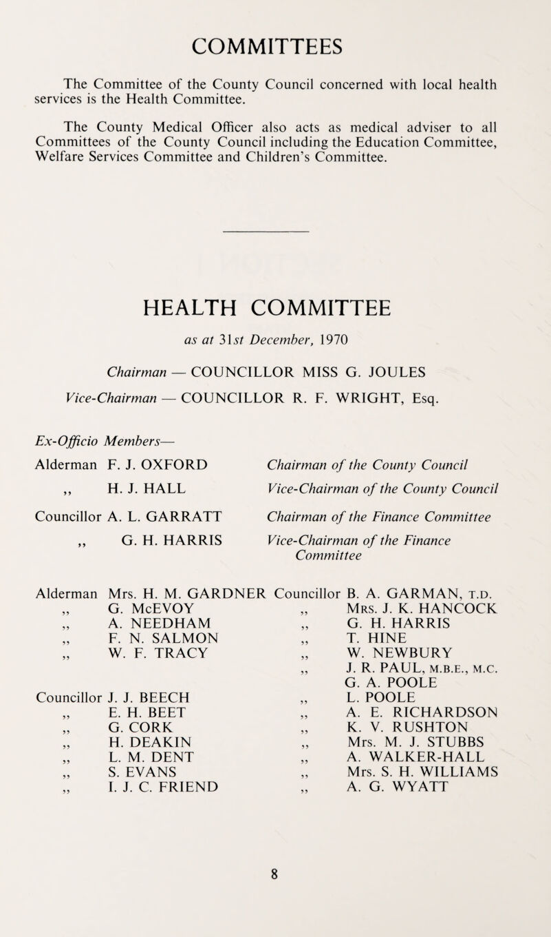 COMMITTEES The Committee of the County Council concerned with local health services is the Health Committee. The County Medical Officer also acts as medical adviser to all Committees of the County Council including the Education Committee, Welfare Services Committee and Children’s Committee. HEALTH COMMITTEE as at 31s? December, 1970 Chairman — COUNCILLOR MISS G. JOULES Vice-Chairman — COUNCILLOR R. L. WRIGHT, Esq. Ex-Officio Members— Alderman F. J. OXFORD „ H. J. HALL Councillor A. L. GARRATT G. H. HARRIS Chairman of the County Council Vice-Chairman of the County Council Chairman of the Finance Committee Vice-Chairman of the Finance Committee Alderman Mrs. H. M. GARDNER Councillor B. A. GARMAN. t.d. G. McEVOY A. NEEDHAM F. N. SALMON W. F. TRACY Councillor J. J. BEECH „ E. H. BEET „ G. CORK „ H. DEAKIN „ L. M. DENT „ S. EVANS I. J. C. FRIEND Mrs. J. K. HANCOCK G. H. HARRIS T. HINE W. NEWBURY J. R. PAUL, M.B.E., M.C. G. A. POOLE L. POOLE A. E. RICHARDSON K. V. RUSHTON Mrs. M. J. STUBBS A. WALKER-HALL Mrs. S. H. WILLIAMS A. G. WYATT