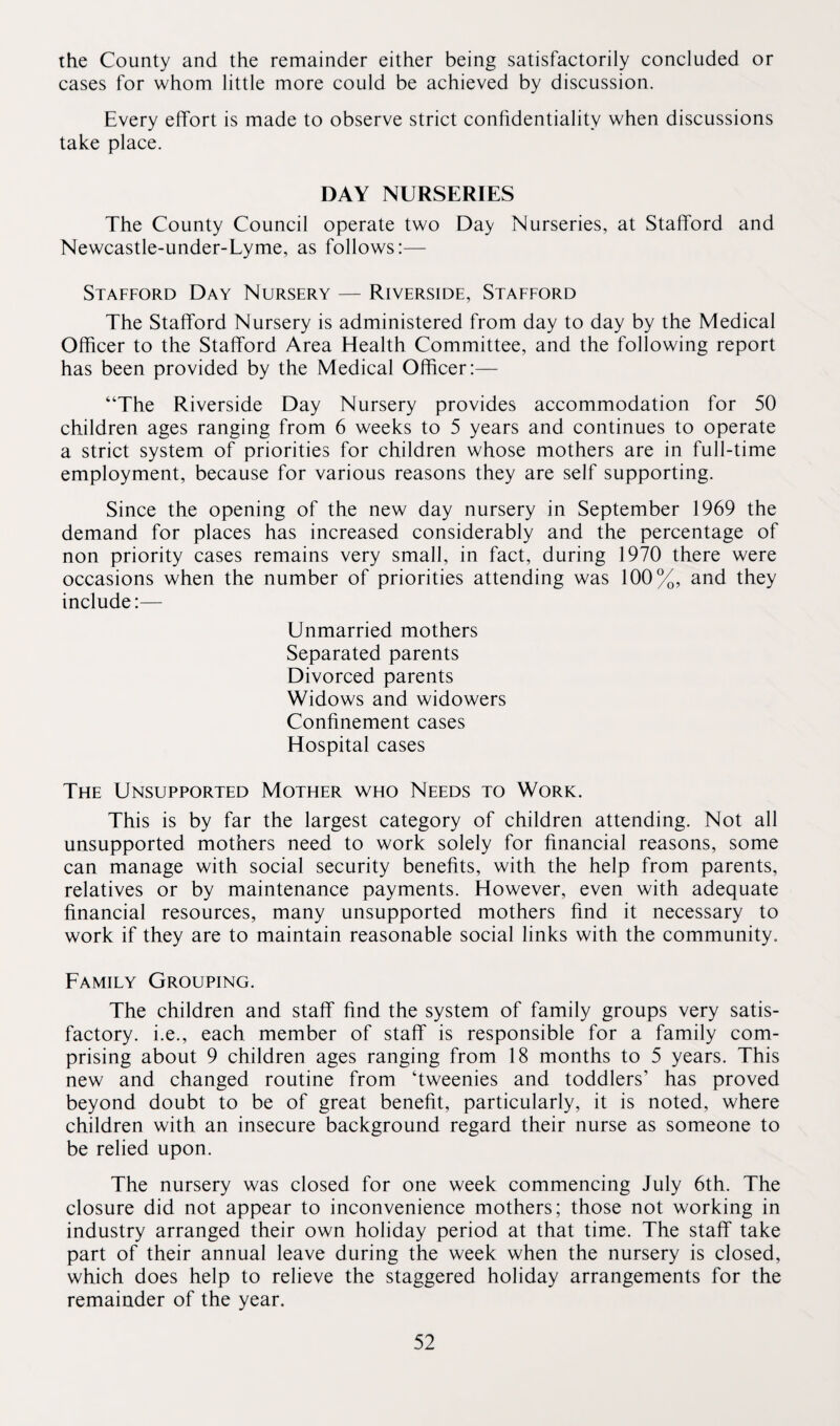 the County and the remainder either being satisfactorily concluded or cases for whom little more could be achieved by discussion. Every effort is made to observe strict confidentiality when discussions take place. DAY NURSERIES The County Council operate two Day Nurseries, at Stafford and Newcastle-under-Lyme, as follows:— Stafford Day Nursery — Riverside, Stafford The Stafford Nursery is administered from day to day by the Medical Officer to the Stafford Area Health Committee, and the following report has been provided by the Medical Officer:— “The Riverside Day Nursery provides accommodation for 50 children ages ranging from 6 weeks to 5 years and continues to operate a strict system of priorities for children whose mothers are in full-time employment, because for various reasons they are self supporting. Since the opening of the new day nursery in September 1969 the demand for places has increased considerably and the percentage of non priority cases remains very small, in fact, during 1970 there were occasions when the number of priorities attending was 100%, and they include:— Unmarried mothers Separated parents Divorced parents Widows and widowers Confinement cases Hospital cases The Unsupported Mother who Needs to Work. This is by far the largest category of children attending. Not all unsupported mothers need to work solely for financial reasons, some can manage with social security benefits, with the help from parents, relatives or by maintenance payments. However, even with adequate financial resources, many unsupported mothers find it necessary to work if they are to maintain reasonable social links with the community. Family Grouping. The children and staff find the system of family groups very satis¬ factory. i.e., each member of staff is responsible for a family com¬ prising about 9 children ages ranging from 18 months to 5 years. This new and changed routine from ‘tweenies and toddlers’ has proved beyond doubt to be of great benefit, particularly, it is noted, where children with an insecure background regard their nurse as someone to be relied upon. The nursery was closed for one week commencing July 6th. The closure did not appear to inconvenience mothers; those not working in industry arranged their own holiday period at that time. The staff take part of their annual leave during the week when the nursery is closed, which does help to relieve the staggered holiday arrangements for the remainder of the year.