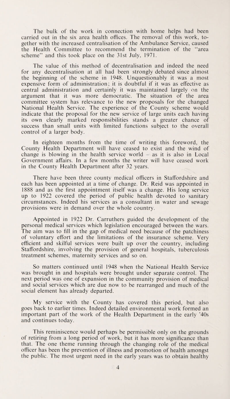 The bulk of the work in connection with home helps had been carried out in the six area health offices. The removal of this work, to¬ gether with the increased centralisation of the Ambulance Service, caused the Health Committee to recommend the termination of the “area scheme” and this took place on the 31st July, 1971. The value of this method of decentralisation and indeed the need for any decentralisation at all had been strongly debated since almost the beginning of the scheme in 1948. Unquestionably it was a most expensive form of administration; it is doubtful if it was as effective as central administration and certainly it was maintained largely on the argument that it was more democratic. The situation of the area committee system has relevance to the new proposals for the changed National Health Service. The experience of the County scheme would indicate that the proposal for the new service of large units each having its own clearly marked responsibilities stands a greater chance of success than small units with limited functions subject to the overall control of a larger body. In eighteen months from the time of writing this foreword, the County Health Department will have ceased to exist and the wind of change is blowing in the health service world - as it is also in Local Government affairs. In a few months the writer will have ceased work in the County Health Department after 32 years. There have been three county medical officers in Staffordshire and each has been appointed at a time of change. Dr. Reid was appointed in 1888 and as the first appointment itself was a change. His long service up to 1922 covered the period of public health devoted to sanitary circumstances. Indeed his services as a consultant in water and sewage provisions were in demand over the whole country. Appointed in 1922 Dr. Carruthers guided the development of the personal medical services which legislation encouraged between the wars. The aim was to fill in the gap of medical need because of the patchiness of voluntary effort and the limitations of the insurance scheme. Very efficient and skilful services were built up over the country, including Staffordshire, involving the provision of general hospitals, tuberculosis treatment schemes, maternity services and so on. So matters continued until 1948 when the National Health Service was brought in and hospitals were brought under separate control. The next period was one of expansion in the community provision of medical and social services which are due now to be rearranged and much of the social element has already departed. My service with the County has covered this period, but also goes back to earlier times. Indeed detailed environmental work formed an important part of the work of the Health Department in the early ’40s and continues today. This reminiscence would perhaps be permissible only on the grounds of retiring from a long period of work, but it has more signiffcance than that. The one theme running through the changing role of the medical officer has been the prevention of illness and promotion of health amongst the public. The most urgent need in the early years was to obtain healthy