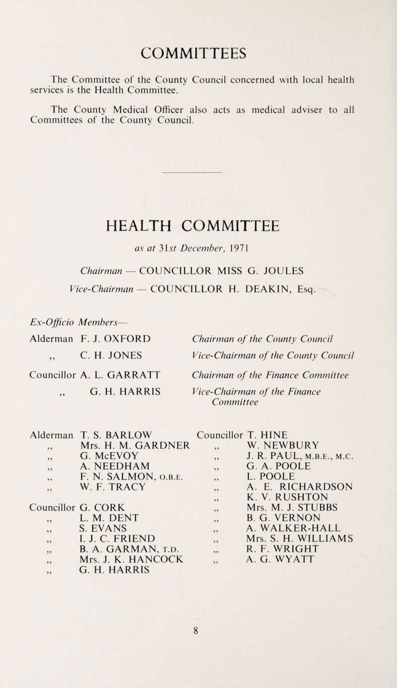 COMMITTEES The Committee of the County Council concerned with local health services is the Health Committee. The County Medical Officer also acts as medical adviser to all Committees of the County Council. HEALTH COMMITTEE as at 315/“ December, 1971 C/?m>m^7A7 — COUNCILLOR MISS G. JOULES Vice-Chairman — CO\}nC\LLOK H. DEAKIN, Esq. Ex-Ojficio Members— Alderman F. J. OXFORD Chairman of the County Council ,, C. H. JONES Vice-Chairman of the County Council Councillor A. L. GARRATT Chairman of the Finance Committee ,, G. H. HARRIS Vice-Chairman of the Finance Committee Alderman T. S. BARLOW „ Mrs. H. M. GARDNER „ G. McEVOY „ A. NEEDHAM „ F. N. SALMON, o.b.e. „ W. F. TRACY Councillor G. CORK „ L. M. DENT S. EVANS „ 1. J. C. FRIEND „ B. A. GARMAN, t.d. „ Mrs. J. K. HANCOCK G. H. HARRIS Councillor T. HINE W. NEWBURY „ J. R. PAUL, M.B.E., M.C. „ G. A. POOLE „ L. POOLE „ A. E. RICHARDSON „ K. V. RUSHTON Mrs. M. J. STUBBS B. G. VERNON „ A. WALKER-HALL „ Mrs. S. H. WILLIAMS R. F. WRIGHT A. G. WYATT