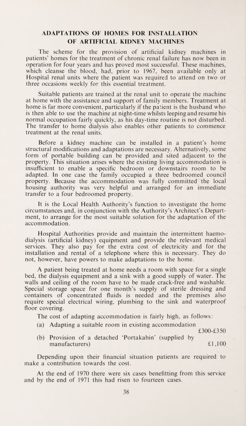 ADAPTATIONS OF HOMES FOR INSTALLATION OF ARTIFICIAL KIDNEY MACHINES The scheme for the provision of artificial kidney machines in patients’ homes for the treatment of chronic renal failure has now been in operation for four years and has proved most successful. These machines, which cleanse the blood, had, prior to 1967, been available only at Hospital renal units where the patient was required to attend on two or three occasions weekly for this essential treatment. Suitable patients are trained at the renal unit to operate the machine at home with the assistance and support of family members. Treatment at home is far more convenient, particularly if the patient is the husband who is then able to use the machine at night-time whilsts leeping and resume his normal occupation fairly quickly, as his day-time routine is not disturbed. The transfer to home dialysis also enables other patients to commence treatment at the renal units. Before a kidney machine can be installed in a patient’s home structural modifications and adaptations are necessary. Alternatively, some form of portable building can be provided and sited adjacent to the property. This situation arises where the existing living accommodation is insufficient to enable a specific bedroom or downstairs room to be adapted. In one case the family occupied a three bedroomed council property. Because the accommodation was fully committed the local housing authority was very helpful and arranged for an immediate transfer to a four bedroomed property. It is the Local Health Authority’s function to investigate the home circumstances and, in conjunction with the Authority’s Architect’s Depart¬ ment, to arrange for the most suitable solution for the adaptation of the accommodation. Hospital Authorities provide and maintain the intermittent haemo¬ dialysis (artificial kidney) equipment and provide the relevant medical services. They also pay for the extra cost of electricity and for the installation and rental of a telephone where this is necessary. They do not, however, have powers to make adaptations to the home. A patient being treated at home needs a room with space for a single bed, the dialysis equipment and a sink with a good supply of water. The walls and ceiling of the room have to be made crack-free and washable. Special storage space for one month’s supply of sterile dressing and containers of concentrated fluids is needed and the premises also require special electrical wiring, plumbing to the sink and waterproof floor covering. The cost of adapting accommodation is fairly high, as follows: (a) Adapting a suitable room in existing accommodation £300-£350 (b) Provision of a detached Tortakabin’ (supplied by manufacturers) £ 1,100 Depending upon their financial situation patients are required to make a contribution towards the cost. At the end of 1970 there were six cases benefitting from this service and by the end of 1971 this had risen to fourteen cases.