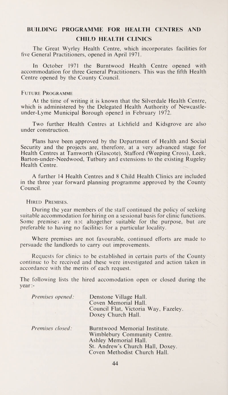 BUILDING PROGRAMIVIE FOR HEALTH CENTRES AND CHILD HEALTH CLINICS The Great Wyrley Health Centre, which incorporates facilities for five General Practitioners, opened in April 1971. In October 1971 the Burntwood Health Centre opened with accommodation for three General Practitioners. This was the fifth Health Centre opened by the County Council. Future Programme At the time of writing it is known that the Silverdale Health Centre, which is administered by the Delegated Health Authority of Newcastle- under-Lyme Municipal Borough opened in February 1972. Two further Health Centres at Lichfield and Kidsgrove are also under construction. Plans have been approved by the Department of Health and Social Security and the projects are, therefore, at a very advanced stage for Health Centres at Tamworth (Glascote), Stafford (Weeping Cross), Leek, Barton-under-Needwood, Tutbury and extensions to the existing Rugeley Health Centre. A further 14 Health Centres and 8 Child Health Clinics are included in the three year forward planning programme approved by the County Council. Hired Premises. During the year members of the staff continued the policy of seeking suitable accommodation for hiring on a sessional basis for clinic functions. Some premises are not altogether suitable for the purpose, but are preferable to having no facilities for a particular locality. Where premises are not favourable, continued efforts are made to persuade the landlords to carry out improvements. Requests for clinics to be established in certain parts of the County continue to be received and these were investigated and action taken in accordance with the merits of each request. The following lists the hired accomodation open or closed during the year :- Premises opened: Denstone Village Hall. Coven Memorial Hall. Council Flat, Victoria Way, Fazeley. Doxey Church Hall. Premises closed: Burntwood Memorial Institute. Wimblebury Community Centre. Ashley Memorial Hall. St. Andrew’s Church Hall, Doxey. Coven Methodist Church Hall.