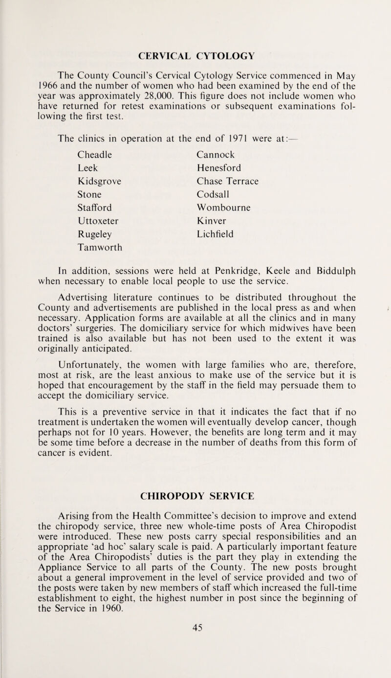 CERVICAL CYTOLOGY The County Council’s Cervical Cytology Service commenced in May 1966 and the number of women who had been examined by the end of the year was approximately 28,000. This figure does not include women who have returned for retest examinations or subsequent examinations fol¬ lowing the first test. The clinics in operation at the end of 1971 were at:— Cheadle Cannock Leek Henesford Kidsgrove Chase Terrace Stone Codsall Stafford Wombourne Uttoxeter Rinver Rugeley Tamworth Lichfield In addition, sessions were held at Penkridge, Keele and Biddulph when necessary to enable local people to use the service. Advertising literature continues to be distributed throughout the County and advertisements are published in the local press as and when necessary. Application forms are available at all the clinics and in many doctors’ surgeries. The domiciliary service for which midwives have been trained is also available but has not been used to the extent it was originally anticipated. Unfortunately, the women with large families who are, therefore, most at risk, are the least anxious to make use of the service but it is hoped that encouragement by the staff in the field may persuade them to accept the domiciliary service. This is a preventive service in that it indicates the fact that if no treatment is undertaken the women will eventually develop cancer, though perhaps not for 10 years. However, the benefits are long term and it may be some time before a decrease in the number of deaths from this form of cancer is evident. CHIROPODY SERVICE Arising from the Health Committee’s decision to improve and extend the chiropody service, three new whole-time posts of Area Chiropodist were introduced. These new posts carry special responsibilities and an appropriate ‘ad hoc’ salary scale is paid. A particularly important feature of the Area Chiropodists’ duties is the part they play in extending the Appliance Service to all parts of the County. The new posts brought about a general improvement in the level of service provided and two of the posts were taken by new members of staff which increased the full-time establishment to eight, the highest number in post since the beginning of the Service in 1960.