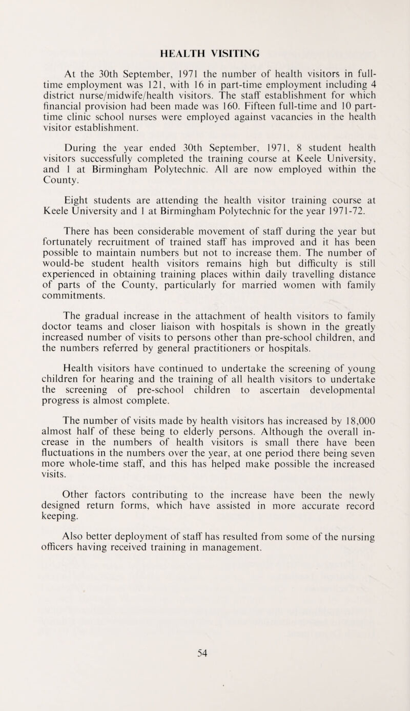 HEALTH VISITING At the 30th September, 1971 the number of health visitors in full¬ time employment was 121, with 16 in part-time employment including 4 district nurse/midwife/health visitors. The staff establishment for which financial provision had been made was 160. Fifteen full-time and 10 part- time clinic school nurses were employed against vacancies in the health visitor establishment. During the year ended 30th September, 1971, 8 student health visitors successfully completed the training course at Keele University, and 1 at Birmingham Polytechnic. All are now employed within the County. Eight students are attending the health visitor training course at Keele University and 1 at Birmingham Polytechnic for the year 1971-72. There has been considerable movement of staff during the year but fortunately recruitment of trained staff has improved and it has been possible to maintain numbers but not to increase them. The number of would-be student health visitors remains high but difficulty is still experienced in obtaining training places within daily travelling distance of parts of the County, particularly for married women with family commitments. The gradual increase in the attachment of health visitors to family doctor teams and closer liaison with hospitals is shown in the greatly increased number of visits to persons other than pre-school children, and the numbers referred by general practitioners or hospitals. Health visitors have continued to undertake the screening of young children for hearing and the training of all health visitors to undertake the screening of pre-school children to ascertain developmental progress is almost complete. The number of visits made by health visitors has increased by 18,000 almost half of these being to elderly persons. Although the overall in¬ crease in the numbers of health visitors is small there have been fluctuations in the numbers over the year, at one period there being seven more whole-time staff, and this has helped make possible the increased visits. Other factors contributing to the increase have been the newly designed return forms, which have assisted in more accurate record keeping. Also better deployment of staff has resulted from some of the nursing officers having received training in management.