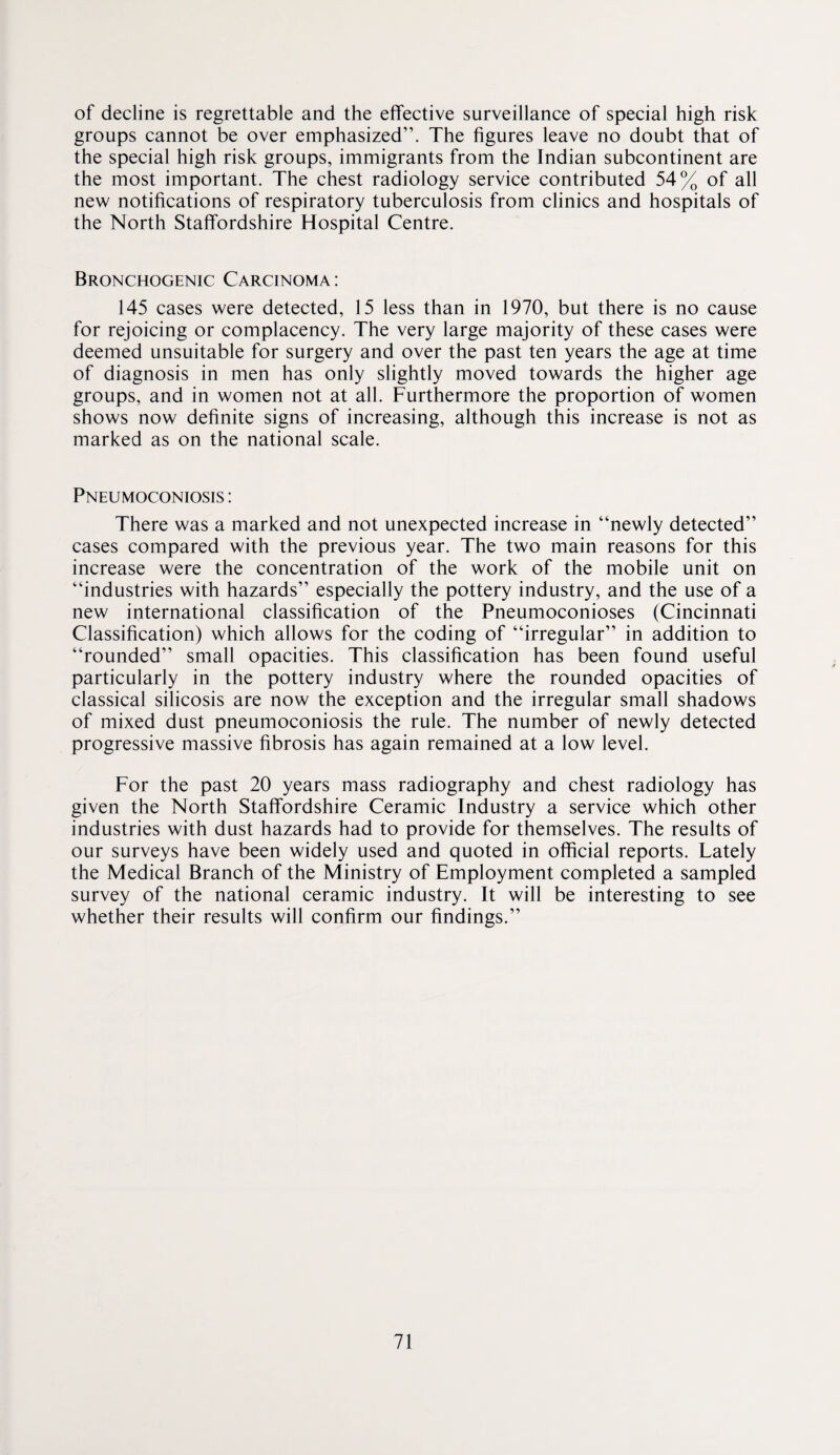 of decline is regrettable and the effective surveillance of special high risk groups cannot be over emphasized”. The figures leave no doubt that of the special high risk groups, immigrants from the Indian subcontinent are the most important. The chest radiology service contributed 54% of all new notifications of respiratory tuberculosis from clinics and hospitals of the North Staffordshire Hospital Centre. Bronchogenic Carcinoma : 145 cases were detected, 15 less than in 1970, but there is no cause for rejoicing or complacency. The very large majority of these cases were deemed unsuitable for surgery and over the past ten years the age at time of diagnosis in men has only slightly moved towards the higher age groups, and in women not at all. Furthermore the proportion of women shows now definite signs of increasing, although this increase is not as marked as on the national scale. Pneumoconiosis : There was a marked and not unexpected increase in “newly detected” cases compared with the previous year. The two main reasons for this increase were the concentration of the work of the mobile unit on “industries with hazards” especially the pottery industry, and the use of a new international classification of the Pneumoconioses (Cincinnati Classification) which allows for the coding of “irregular” in addition to “rounded” small opacities. This classification has been found useful particularly in the pottery industry where the rounded opacities of classical silicosis are now the exception and the irregular small shadows of mixed dust pneumoconiosis the rule. The number of newly detected progressive massive fibrosis has again remained at a low level. For the past 20 years mass radiography and chest radiology has given the North Staffordshire Ceramic Industry a service which other industries with dust hazards had to provide for themselves. The results of our surveys have been widely used and quoted in official reports. Lately the Medical Branch of the Ministry of Employment completed a sampled survey of the national ceramic industry. It will be interesting to see whether their results will confirm our findings.”