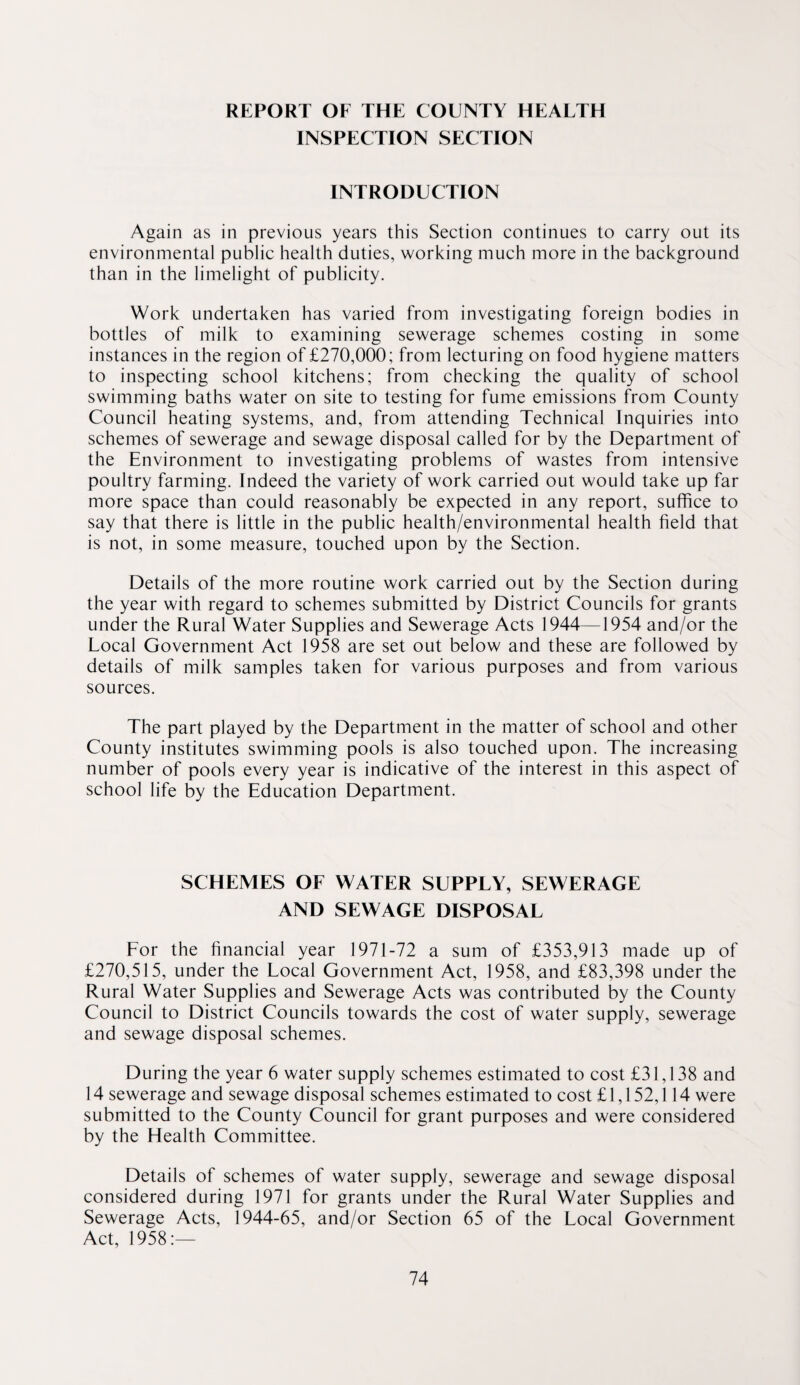 REPORT OF THE COUNTY HEALTH INSPECTION SECTION INTRODUCTION Again as in previous years this Section continues to carry out its environmental public health duties, working much more in the background than in the limelight of publicity. Work undertaken has varied from investigating foreign bodies in bottles of milk to examining sewerage schemes costing in some instances in the region of £270,000; from lecturing on food hygiene matters to inspecting school kitchens; from checking the quality of school swimming baths water on site to testing for fume emissions from County Council heating systems, and, from attending Technical Inquiries into schemes of sewerage and sewage disposal called for by the Department of the Environment to investigating problems of wastes from intensive poultry farming. Indeed the variety of work carried out would take up far more space than could reasonably be expected in any report, suffice to say that there is little in the public health/environmental health field that is not, in some measure, touched upon by the Section. Details of the more routine work carried out by the Section during the year with regard to schemes submitted by District Councils for grants under the Rural Water Supplies and Sewerage Acts 1944—1954 and/or the Local Government Act 1958 are set out below and these are followed by details of milk samples taken for various purposes and from various sources. The part played by the Department in the matter of school and other County institutes swimming pools is also touched upon. The increasing number of pools every year is indicative of the interest in this aspect of school life by the Education Department. SCHEMES OF WATER SUPPLY, SEWERAGE AND SEWAGE DISPOSAL For the financial year 1971-72 a sum of £353,913 made up of £270,515, under the Local Government Act, 1958, and £83,398 under the Rural Water Supplies and Sewerage Acts was contributed by the County Council to District Councils towards the cost of water supply, sewerage and sewage disposal schemes. During the year 6 water supply schemes estimated to cost £31,138 and 14 sewerage and sewage disposal schemes estimated to cost £1,152,114 were submitted to the County Council for grant purposes and were considered by the Health Committee. Details of schemes of water supply, sewerage and sewage disposal considered during 1971 for grants under the Rural Water Supplies and Sewerage Acts, 1944-65, and/or Section 65 of the Local Government Act, 1958:—