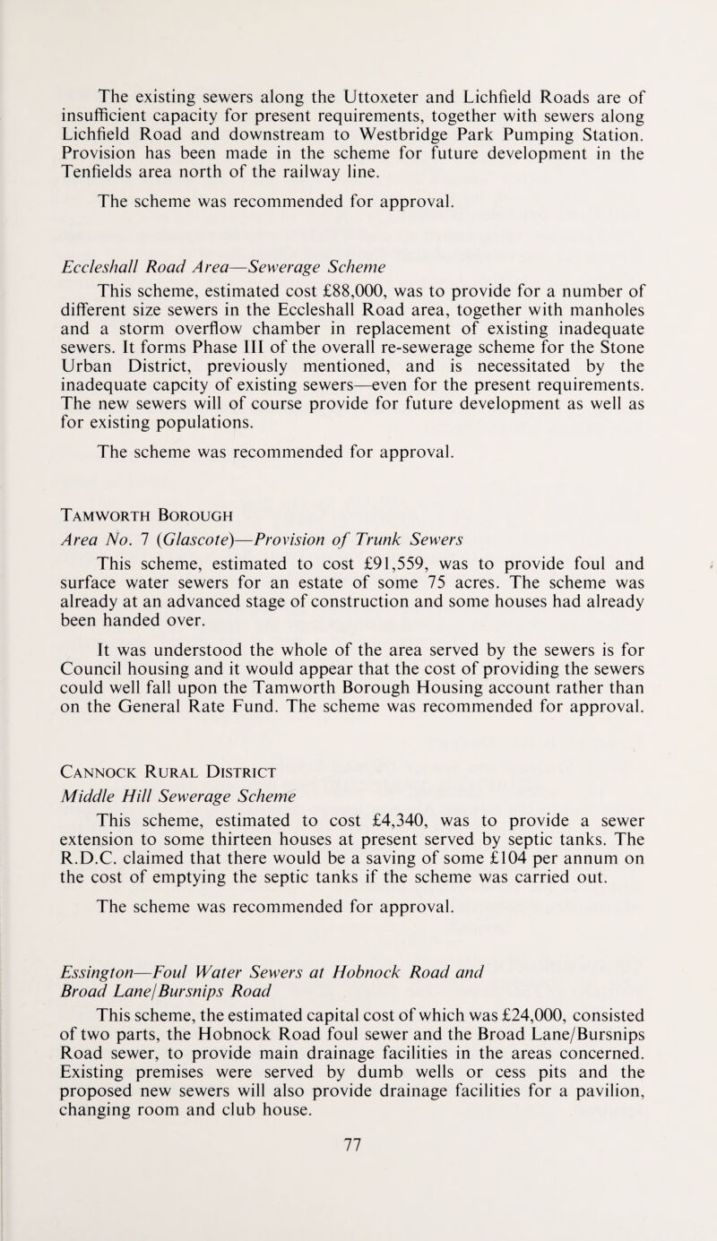 The existing sewers along the Uttoxeter and Lichfield Roads are of insufficient capacity for present requirements, together with sewers along Lichfield Road and downstream to Westbridge Park Pumping Station. Provision has been made in the scheme for future development in the Tenfields area north of the railway line. The scheme was recommended for approval. Eccleshall Road Area—Sewerage Scheme This scheme, estimated cost £88,000, was to provide for a number of different size sewers in the Eccleshall Road area, together with manholes and a storm overflow chamber in replacement of existing inadequate sewers. It forms Phase III of the overall re-sewerage scheme for the Stone Urban District, previously mentioned, and is necessitated by the inadequate capcity of existing sewers—even for the present requirements. The new sewers will of course provide for future development as well as for existing populations. The scheme was recommended for approval. Tamworth Borough Area No. 1 (Glascote)—Provision of Trunk Sewers This scheme, estimated to cost £91,559, was to provide foul and surface water sewers for an estate of some 75 acres. The scheme was already at an advanced stage of construction and some houses had already been handed over. It was understood the whole of the area served by the sewers is for Council housing and it would appear that the cost of providing the sewers could well fall upon the Tamworth Borough Housing account rather than on the General Rate Fund. The scheme was recommended for approval. Cannock Rural District Middle Hill Sewerage Scheme This scheme, estimated to cost £4,340, was to provide a sewer extension to some thirteen houses at present served by septic tanks. The R.D.C. claimed that there would be a saving of some £104 per annum on the cost of emptying the septic tanks if the scheme was carried out. The scheme was recommended for approval. Essington—Eoul Water Sewers at Hobnock Road and Broad LanejBursnips Road This scheme, the estimated capital cost of which was £24,000, consisted of two parts, the Hobnock Road foul sewer and the Broad Lane/Bursnips Road sewer, to provide main drainage facilities in the areas concerned. Existing premises were served by dumb wells or cess pits and the proposed new sewers will also provide drainage facilities for a pavilion, changing room and club house.