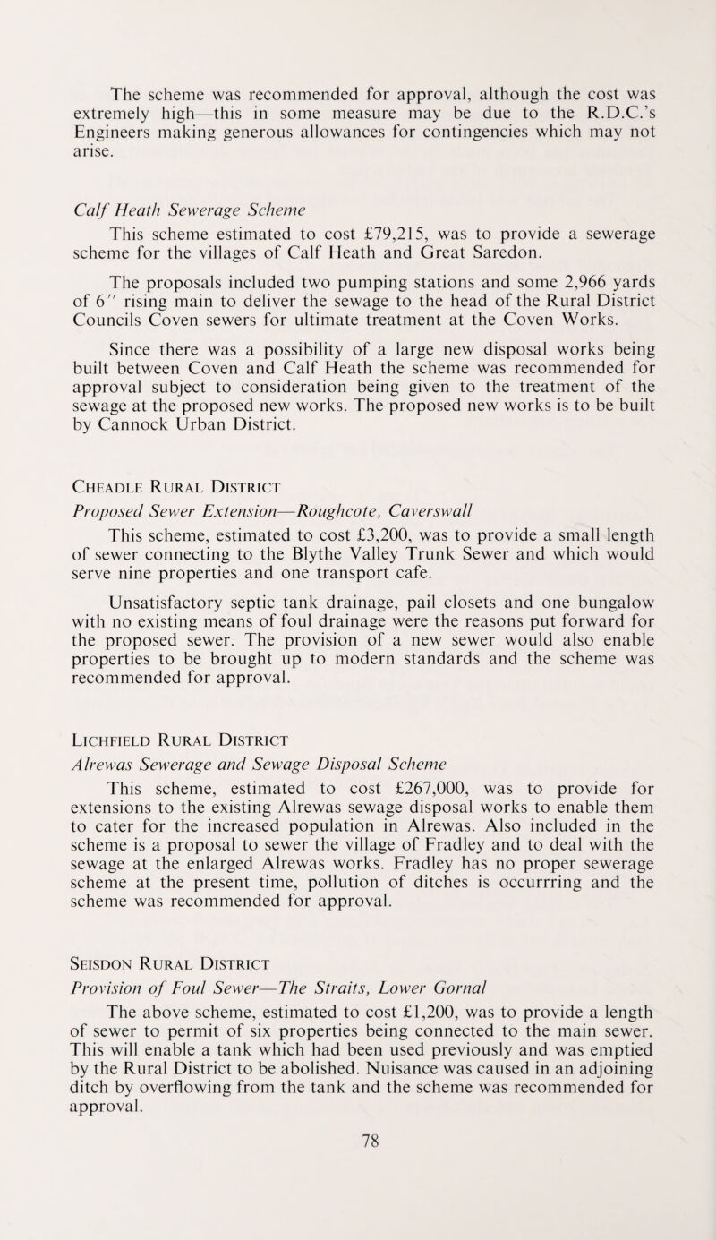 The scheme was recommended for approval, although the cost was extremely high—this in some measure may be due to the R.D.C.’s Engineers making generous allowances for contingencies which may not arise. Calf Heath Sewerage Seheme This scheme estimated to cost £79,215, was to provide a sewerage scheme for the villages of Calf Heath and Great Saredon. The proposals included two pumping stations and some 2,966 yards of 6 rising main to deliver the sewage to the head of the Rural District Councils Coven sewers for ultimate treatment at the Coven Works. Since there was a possibility of a large new disposal works being built between Coven and Calf Heath the scheme was recommended for approval subject to consideration being given to the treatment of the sewage at the proposed new works. The proposed new works is to be built by Cannock Urban District. Cheadle Rural District Proposed Sewer Extension—Rougheote, Caverswall This scheme, estimated to cost £3,200, was to provide a small length of sewer connecting to the Blythe Valley Trunk Sewer and which would serve nine properties and one transport cafe. Unsatisfactory septic tank drainage, pail closets and one bungalow with no existing means of foul drainage were the reasons put forward for the proposed sewer. The provision of a new sewer would also enable properties to be brought up to modern standards and the scheme was recommended for approval. Licheield Rural District Alrewas Sewerage and Sewage Disposal Scheme This scheme, estimated to cost £267,000, was to provide for extensions to the existing Alrewas sewage disposal works to enable them to cater for the increased population in Alrewas. Also included in the scheme is a proposal to sewer the village of Fradley and to deal with the sewage at the enlarged Alrewas works. Fradley has no proper sewerage scheme at the present time, pollution of ditches is occurrring and the scheme was recommended for approval. Seisdon Rural District Provision of Foul Sewer—The Straits, Lower Gornal The above scheme, estimated to cost £1,200, was to provide a length of sewer to permit of six properties being connected to the main sewer. This will enable a tank which had been used previously and was emptied by the Rural District to be abolished. Nuisance was caused in an adjoining ditch by overflowing from the tank and the scheme was recommended for approval.