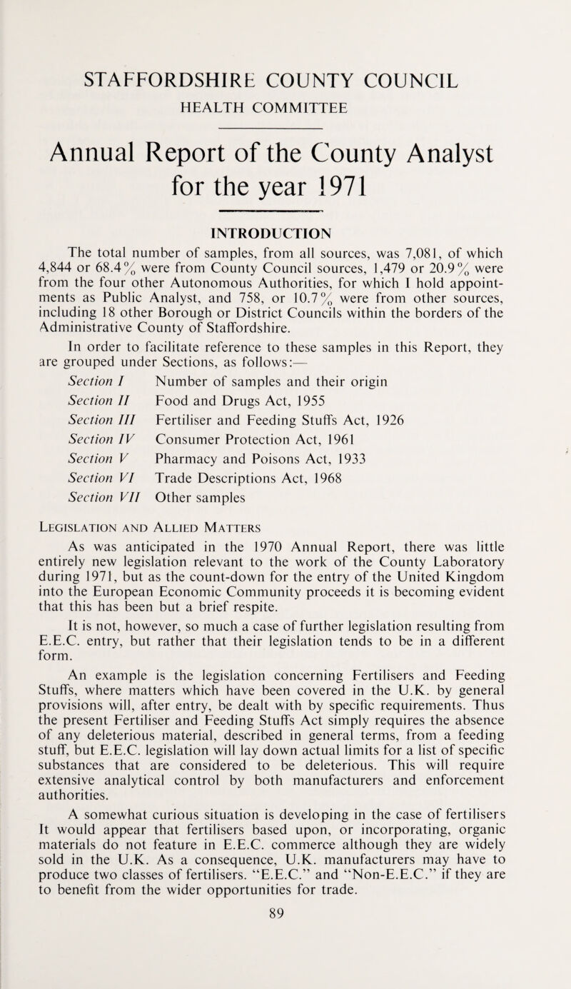 STAFFORDSHIRE COUNTY COUNCIL HEALTH COMMITTEE Annual Report of the County Analyst for the year 1971 INTRODUCTION The total number of samples, from all sources, was 7,081, of which 4,844 or 68.4% were from County Council sources, 1,479 or 20.9% were from the four other Autonomous Authorities, for which I hold appoint¬ ments as Public Analyst, and 758, or 10.7% were from other sources, including 18 other Borough or District Councils within the borders of the Administrative County of Staffordshire. In order to facilitate reference to these samples in this Report, they are grouped under Sections, as follows:— Section I Section II Section III Section IV Section V Section VI Section VII Number of samples and their origin Food and Drugs Act, 1955 Fertiliser and Feeding Stuffs Act, 1926 Consumer Protection Act, 1961 Pharmacy and Poisons Act, 1933 Trade Descriptions Act, 1968 Other samples Legislation and Allied Matters As was anticipated in the 1970 Annual Report, there was little entirely new legislation relevant to the work of the County Laboratory during 1971, but as the count-down for the entry of the United Kingdom into the European Economic Community proceeds it is becoming evident that this has been but a brief respite. It is not, however, so much a case of further legislation resulting from E.E.C. entry, but rather that their legislation tends to be in a different form. An example is the legislation concerning Fertilisers and Feeding Stuffs, where matters which have been covered in the U.K. by general provisions will, after entry, be dealt with by specific requirements. Thus the present Fertiliser and Feeding Stuffs Act simply requires the absence of any deleterious material, described in general terms, from a feeding stuff, but E.E.C. legislation will lay down actual limits for a list of specific substances that are considered to be deleterious. This will require extensive analytical control by both manufacturers and enforcement authorities. A somewhat curious situation is developing in the case of fertilisers It would appear that fertilisers based upon, or incorporating, organic materials do not feature in E.E.C. commerce although they are widely sold in the U.K. As a consequence, U.K. manufacturers may have to produce two classes of fertilisers. “E.E.C.” and “Non-E.E.C.” if they are to benefit from the wider opportunities for trade.