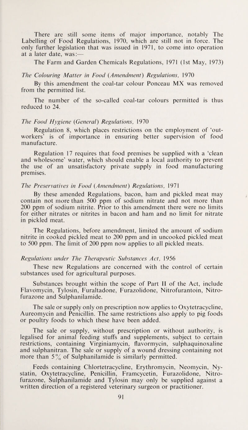 There are still some items of major importance, notably The Labelling of Food Regulations, 1970, which are still not in force. The only further legislation that was issued in 1971, to come into operation at a later date, was:— The Farm and Garden Chemicals Regulations, 1971 (1st May, 1973) The Colouring Matter in Food {Amendment) Regulations, 1970 By this amendment the coal-tar colour Ponceau MX was removed from the permitted list. The number of the so-called coal-tar colours permitted is thus reduced to 24. The Food Hygiene {General) Regulations, 1970 Regulation 8, which places restrictions on the employment of ‘out¬ workers’ is of importance in ensuring better supervision of food manufacture. Regulation 17 requires that food premises be supplied with a ‘clean and wholesome’ water, which should enable a local authority to prevent the use of an unsatisfactory private supply in food manufacturing premises. The Preservatives in Food {Amendment) Regulations, 1971 By these amended Regulations, bacon, ham and pickled meat may contain not more than 500 ppm of sodium nitrate and not more than 200 ppm of sodium nitrite. Prior to this amendment there were no limits for either nitrates or nitrites in bacon and ham and no limit for nitrate in pickled meat. The Regulations, before amendment, limited the amount of sodium nitrite in cooked pickled meat to 200 ppm and in uncooked pickled meat to 500 ppm. The limit of 200 ppm now applies to all pickled meats. Regulations under The Therapeutic Substances Act, 1956 These new Regulations are concerned with the control of certain substances used for agricultural purposes. Substances brought within the scope of Part 11 of the Act, include Flavomycin, Tylosin, Furaltadone, Furazolidone, Nitrofurantoin, Nitro- furazone and Sulphanilamide. The sale or supply only on prescription now applies to Oxytetracycline, Aureomycin and Penicillin. The same restrictions also apply to pig foods or poultry foods to which these have been added. The sale or supply, without prescription or without authority, is legalised for animal feeding stuffs and supplements, subject to certain restrictions, containing Virginiamycin, flavormycin, sulphaquinoxaline and sulphanitran. The sale or supply of a wound dressing containing not more than 5% of Sulphanilamide is similarly permitted. Feeds containing Chlortetracycline, Erythromycin, Neomycin, Ny¬ statin, Oxytetracycline, Penicillin, Framcycetin, Furazolidone, Nitro- furazone, Sulphanilamide and Tylosin may only be supplied against a written direction of a registered veterinary surgeon or practitioner.