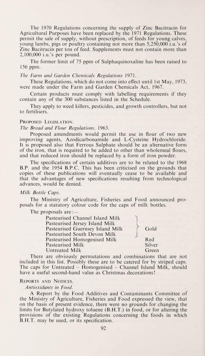 The 1970 Regulations concerning the supply of Zinc Bacitracin for Agricultural Purposes have been replaced by the 1971 Regulations. These permit the sale of supply, without prescription, of feeds for young calves, young lambs, pigs or poultry containing not more than 5,250,000 i.u.’s of Zinc Bacitracin per ton of feed. Supplements must not contain more than 2,100,000 i.u.’s per pound. The former limit of 75 ppm of Sulphaquinoxaline has been raised to 156 ppm. The Farm and Garden Chemieals Regulations 1971. These Regulations, which do not come into effect until 1st May, 1973, were made under the Farm and Garden Chemicals Act, 1967. Certain products must comply with labelling requirements if they contain any of the 300 substances listed in the Schedule. They apply to weed killers, pesticides, and growth controllers, but not to fertilisers. Proposed Legislation. The Bread and Flour Regulations, 1963. Proposed amendments would permit the use in flour of two new improving agents, Azodicarbonamide and L-Cysteine Hydrochloride. It is proposed also that Ferrous Sulphate should be an alternative form of the iron, that is required to be added to other than wholemeal flours, and that reduced iron should be replaced by a form of iron powder. The specifications of certain additives are to be related to the 1968 B.P. and the 1954 B.P.C. This has been criticised on the grounds that copies of these publications will eventually cease to be available and that the advantages of new specifications resulting from technological advances, would be denied. Milk Bottle Caps. The Ministry of Agriculture, Fisheries and Food announced pro¬ posals for a statutory colour code for the caps of milk bottles. The proposals are:— Pasteurised Channel Island Milk Pasteurised Jersey Island Milk 1 Pasteurised Guernsey Island Milk | Gold Pasteurised South Devon Milk J Pasteurised Homogenised Milk Red Pasteurised Milk Silver Untreated Milk Green There are obviously permutations and combinations that are not included in this list. Possibly these are to be catered for by striped caps. The caps for Untreated - Homogenised - Channel Island Milk, should have a useful second-hand value as Christmas decorations! Reports and Notices. Antioxidants in Food. A Report by the Food Additives and Contaminants Committee of the Ministry of Agriculture, Fisheries and Food expressed the view, that on the basis of present evidence, there were no grounds for changing the limits for Butylated hydroxy toluene (B.H.T.) in food, or for altering the provisions of the existing Regulations concerning the foods in which B.H.T. may be used, or its specification.