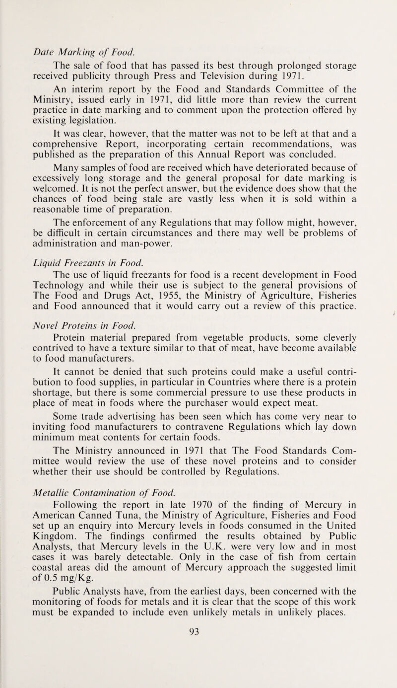 Date Marking of Food. The sale of food that has passed its best through prolonged storage received publicity through Press and Television during 1971. An interim report by the Food and Standards Committee of the Ministry, issued early in 1971, did little more than review the current practice in date marking and to comment upon the protection offered by existing legislation. It was clear, however, that the matter was not to be left at that and a comprehensive Report, incorporating certain recommendations, was published as the preparation of this Annual Report was concluded. Many samples of food are received which have deteriorated because of excessively long storage and the general proposal for date marking is welcomed. It is not the perfect answer, but the evidence does show that the chances of food being stale are vastly less when it is sold within a reasonable time of preparation. The enforcement of any Regulations that may follow might, however, be difficult in certain circumstances and there may well be problems of administration and man-power. Liquid Freezants in Food. The use of liquid freezants for food is a recent development in Food Technology and while their use is subject to the general provisions of The Food and Drugs Act, 1955, the Ministry of Agriculture, Fisheries and Food announced that it would carry out a review of this practice. Novel Proteins in Food. Protein material prepared from vegetable products, some cleverly contrived to have a texture similar to that of meat, have become available to food manufacturers. It cannot be denied that such proteins could make a useful contri¬ bution to food supplies, in particular in Countries where there is a protein shortage, but there is some commercial pressure to use these products in place of meat in foods where the purchaser would expect meat. Some trade advertising has been seen which has come very near to inviting food manufacturers to contravene Regulations which lay down minimum meat contents for certain foods. The Ministry announced in 1971 that The Food Standards Com¬ mittee would review the use of these novel proteins and to consider whether their use should be controlled by Regulations. Metallic Contamination of Food. Following the report in late 1970 of the finding of Mercury in American Canned Tuna, the Ministry of Agriculture, Fisheries and Food set up an enquiry into Mercury levels in foods consumed in the United Kingdom. The findings confirmed the results obtained by Public Analysts, that Mercury levels in the U.K. were very low and in most cases it was barely detectable. Only in the case of fish from certain coastal areas did the amount of Mercury approach the suggested limit of 0.5 mg/Kg. Public Analysts have, from the earliest days, been concerned with the monitoring of foods for metals and it is clear that the scope of this work must be expanded to include even unlikely metals in unlikely places.