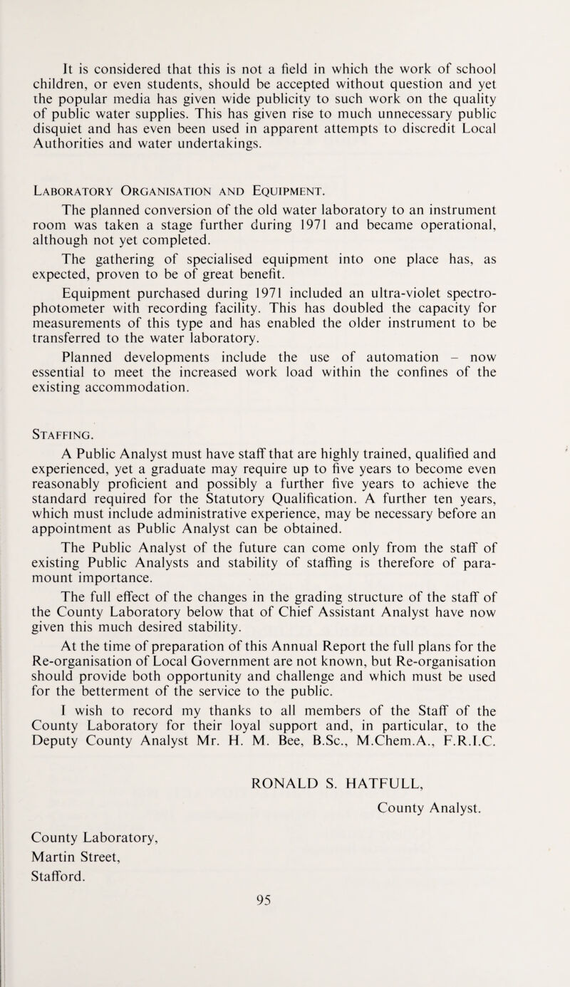 It is considered that this is not a field in which the work of school children, or even students, should be accepted without question and yet the popular media has given wide publicity to such work on the quality of public water supplies. This has given rise to much unnecessary public disquiet and has even been used in apparent attempts to discredit Local Authorities and water undertakings. Laboratory Organisation and Equipment. The planned conversion of the old water laboratory to an instrument room was taken a stage further during 1971 and became operational, although not yet completed. The gathering of specialised equipment into one place has, as expected, proven to be of great benefit. Equipment purchased during 1971 included an ultra-violet spectro¬ photometer with recording facility. This has doubled the capacity for measurements of this type and has enabled the older instrument to be transferred to the water laboratory. Planned developments include the use of automation - now essential to meet the increased work load within the confines of the existing accommodation. Staffing. A Public Analyst must have staff that are highly trained, qualified and experienced, yet a graduate may require up to five years to become even reasonably proficient and possibly a further five years to achieve the standard required for the Statutory Qualification. A further ten years, which must include administrative experience, may be necessary before an appointment as Public Analyst can be obtained. The Public Analyst of the future can come only from the staff of existing Public Analysts and stability of staffing is therefore of para¬ mount importance. The full effect of the changes in the grading structure of the staff of the County Laboratory below that of Chief Assistant Analyst have now given this much desired stability. At the time of preparation of this Annual Report the full plans for the Re-organisation of Local Government are not known, but Re-organisation should provide both opportunity and challenge and which must be used for the betterment of the service to the public. I wish to record my thanks to all members of the Staff of the County Laboratory for their loyal support and, in particular, to the Deputy County Analyst Mr. H. M. Bee, B.Sc., M.Chem.A., F.R.I.C. RONALD S. HATFULL, County Analyst. County Laboratory, Martin Street, Stafford.