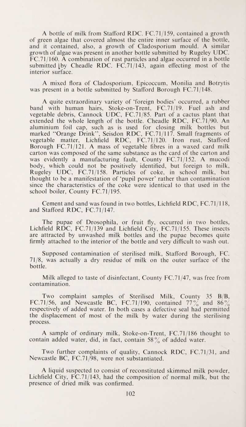 A bottle of milk from Stafford RDC. FC.71/159, contained a growth of green algae that covered almost the entire inner surface of the bottle, and it contained, also, a growth of Cladosporium mould. A similar growth of algae was present in another bottle submitted by Rugeley UDC. FC.71/160. A combination of rust particles and algae occurred in a bottle submitted [by Cheadle RDC. FC.71/143, again effecting most of the interior surface. A mixed flora of Cladosporium, Epicoccum, Monilia and Botrytis was present in a bottle submitted by Stafford Borough FC.71/148. A quite extraordinary variety of ‘foreign bodies’ occurred, a rubber band with human hairs, Stoke-on-Trent, FC.71/19. Fuel ash and vegetable debris, Cannock UDC, FC.71/85. Part of a cactus plant that extended the whole length of the bottle. Cheadle RDC, FC.71/90. An aluminium foil cap, such as is used for closing milk bottles but marked “Orange Drink”, Seisdon RDC, FC.71/117. Small fragments of vegetable matter, Lichfield RDC, FC.71/120. Iron rust, Stafford Borough FC.71/121. A mass of vegetable fibres in a waxed card milk carton was composed of the same substance as the card of the carton and was evidently a manufacturing fault. County FC.71/152. A mucodi body, which could not be positively identified, but foreign to milk, Rugeley UDC, FC.71/158. Particles of coke, in school milk, but thought to be a manifestation of ‘pupil power’ rather than contamination since the characteristics of the coke were identical to that used in the school boiler. County FC.71/195. Cement and sand was found in two bottles, Lichfield RDC, FC.71 /118, and Stafford RDC, FC.71/147. The pupae of Drosophila, or fruit fly, occurred in two bottles, Lichfield RDC, FC.71/139 and Lichfield City, FC.71/155. These insects are attracted by unwashed milk bottles and the pupae becomes quite firmly attached to the interior of the bottle and very difficult to wash out. Supposed contamination of sterilised milk, Stafford Borough, FC. 71/8, was actually a dry residue of milk on the outer surface of the bottle. Milk alleged to taste of disinfectant. County FC.71/47, was free from contamination. Two complaint samples of Sterilised Milk, County 35 B/B, FC.71/56, and Newcastle BC, FC.71/190, contained 77% and 86% respectively of added water. In both cases a defective seal had permitted the displacement of most of the milk by water during the sterilising process. A sample of ordinary milk, Stoke-on-Trent, FC.71/186 thought to contain added water, did, in fact, contain 58 % of added water. Two further complaints of quality, Cannock RDC, FC.71/31, and Newcastle BC, FC.71/98, were not substantiated. A liquid suspected to consist of reconstituted skimmed milk powder, Lichfield City, FC.71/143, had the composition of normal milk, but the presence of dried milk was confirmed.