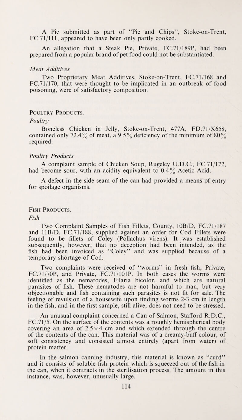 A Pie submitted as part of “Pie and Chips”, Stoke-on-Trent, FC.71/111, appeared to have been only partly cooked. An allegation that a Steak Pie, Private, FC.71/189P, had been prepared from a popular brand of pet food could not be substantiated. Meat Additives Two Proprietary Meat Additives, Stoke-on-Trent, FC.71/168 and FC.71/170, that were thought to be implicated in an outbreak of food poisoning, were of satisfactory composition. Poultry Products. Poultry Boneless Chicken in Jelly, Stoke-on-Trent, 477A, FD.71/X658, contained only 72.4% of meat, a 9.5% deficiency of the minimum of 80% required. Poultry Produets A complaint sample of Chicken Soup, Rugeley U.D.C., FC.71/172, had become sour, with an acidity equivalent to 0.4% Acetic Acid. A defect in the side seam of the can had provided a means of entry for spoilage organisms. Fish Products. Fish Two Complaint Samples of Fish Fillets, County, lOB/D, FC.71/187 and IIB/D, FC.71/188, supplied against an order for Cod Fillets were found to be fillets of Coley (Pollachus virens). It was established subsequently, however, that no deception had been intended, as the fish had been invoiced as “Coley” and was supplied because of a temporary shortage of Cod. Two complaints were received of “worms” in fresh fish. Private, FC.71/70P, and Private, FC.71/101P. In both cases the worms were identified as the nematodes, Filaria bicolor, and which are natural parasites of fish. These nematodes are not harmful to man, but very objectionable and fish containing such parasites is not fit for sale. The feeling of revulsion of a housewife upon finding worms 2-3 cm in length in the fish, and in the first sample, still alive, does not need to be stressed. An unusual complaint concerned a Can of Salmon, Stafford R.D.C., FC.71/5. On the surface of the contents was a roughly hemispherical body covering an area of 2.5x4 cm and which extended through the centre of the contents of the can. This material was of a creamy-buff colour, of soft consistency and consisted almost entirely (apart from water) of protein matter. In the salmon canning industry, this material is known as “curd” and it consists of soluble fish protein which is squeezed out of the fish in the can, when it contracts in the sterilisation process. The amount in this instance, was, however, unusually large.