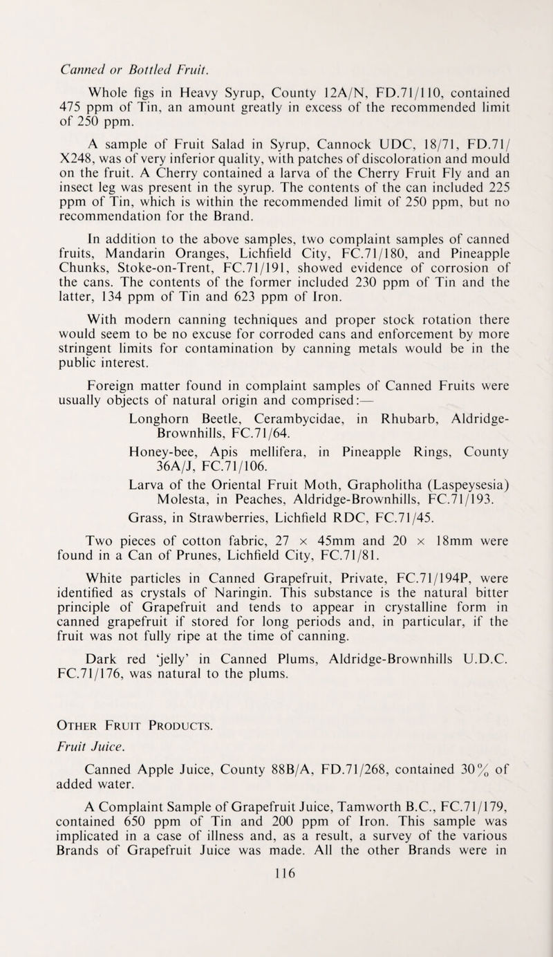 Canned or Bottled Fruit. Whole figs in Heavy Syrup, County 12A/N, FD.71/110, contained 475 ppm of Tin, an amount greatly in excess of the recommended limit of 250 ppm. A sample of Fruit Salad in Syrup, Cannock UDC, 18/71, FD.71/ X248, was of very inferior quality, with patches of discoloration and mould on the fruit. A Cherry contained a larva of the Cherry Fruit Fly and an insect leg was present in the syrup. The contents of the can included 225 ppm of Tin, which is within the recommended limit of 250 ppm, but no recommendation for the Brand. In addition to the above samples, two complaint samples of canned fruits. Mandarin Oranges, Lichfield City, FC.71/180, and Pineapple Chunks, Stoke-on-Trent, FC.71/191, showed evidence of corrosion of the cans. The contents of the former included 230 ppm of Tin and the latter, 134 ppm of Tin and 623 ppm of Iron. With modern canning techniques and proper stock rotation there would seem to be no excuse for corroded cans and enforcement by more stringent limits for contamination by canning metals would be in the public interest. Foreign matter found in complaint samples of Canned Fruits were usually objects of natural origin and comprised:— Longhorn Beetle, Cerambycidae, in Rhubarb, Aldridge- Brownhills, FC.71/64. Honey-bee, Apis mellifera, in Pineapple Rings, County 36A/J, FC.71/106. Larva of the Oriental Fruit Moth, Grapholitha (Laspeysesia) Molesta, in Peaches, Aldridge-Brownhills, FC.71/193. Grass, in Strawberries, Lichfield RDC, FC.71/45. Two pieces of cotton fabric, 27 x 45mm and 20 x 18mm were found in a Can of Prunes, Lichfield City, FC.71/81. White particles in Canned Grapefruit, Private, FC.71/194P, were identified as crystals of Naringin. This substance is the natural bitter principle of Grapefruit and tends to appear in crystalline form in canned grapefruit if stored for long periods and, in particular, if the fruit was not fully ripe at the time of canning. Dark red ‘jelly’ in Canned Plums, Aldridge-Brownhills U.D.C. FC.71/176, was natural to the plums. Other Fruit Products. Fruit Juice. Canned Apple Juice, County 88B/A, FD.71/268, contained 30% of added water. A Complaint Sample of Grapefruit Juice, Tamworth B.C., FC.71/179, contained 650 ppm of Tin and 200 ppm of Iron. This sample was implicated in a case of illness and, as a result, a survey of the various Brands of Grapefruit Juice was made. All the other Brands were in