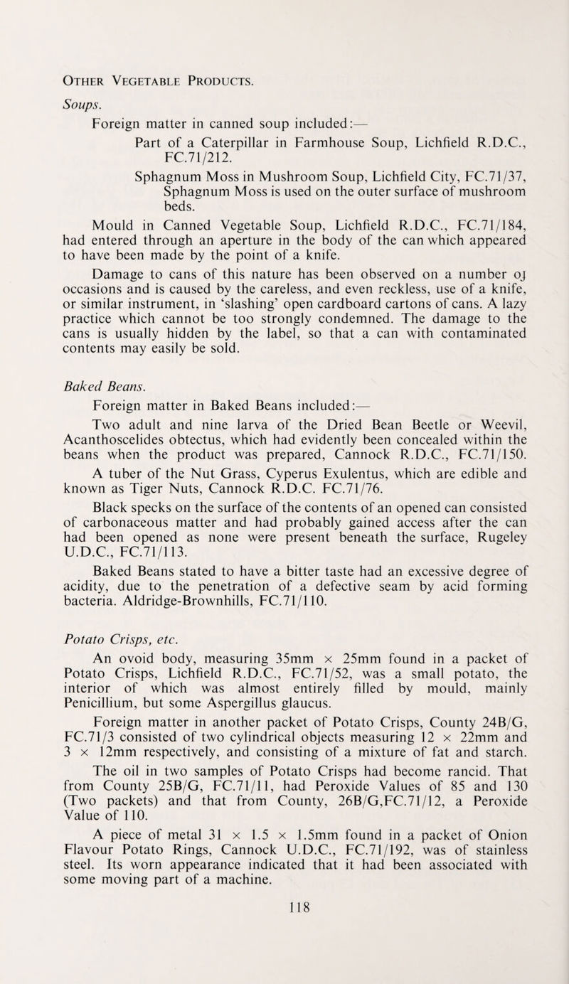 Other Vegetable Products. Soups. Foreign matter in canned soup included:— Part of a Caterpillar in Farmhouse Soup, Lichfield R.D.C., FC.71/212. Sphagnum Moss in Mushroom Soup, Lichfield City, FC.71/37, Sphagnum Moss is used on the outer surface of mushroom beds. Mould in Canned Vegetable Soup, Lichfield R.D.C., FC.71/184, had entered through an aperture in the body of the can which appeared to have been made by the point of a knife. Damage to cans of this nature has been observed on a number oj occasions and is caused by the careless, and even reckless, use of a knife, or similar instrument, in ‘slashing’ open cardboard cartons of cans. A lazy practice which cannot be too strongly condemned. The damage to the cans is usually hidden by the label, so that a can with contaminated contents may easily be sold. Baked Beans. Foreign matter in Baked Beans included:— Two adult and nine larva of the Dried Bean Beetle or Weevil, Acanthoscelides obtectus, which had evidently been concealed within the beans when the product was prepared, Cannock R.D.C., FC.71/150. A tuber of the Nut Grass, Cyperus Exulentus, which are edible and known as Tiger Nuts, Cannock R.D.C. FC.71/76. Black specks on the surface of the contents of an opened can consisted of carbonaceous matter and had probably gained access after the can had been opened as none were present beneath the surface, Rugeley U.D.C., FC.71/113. Baked Beans stated to have a bitter taste had an excessive degree of acidity, due to the penetration of a defective seam by acid forming bacteria. Aldridge-Brownhills, FC.71/110. Potato Crisps, etc. An ovoid body, measuring 35mm x 25mm found in a packet of Potato Crisps, Lichfield R.D.C., FC.71/52, was a small potato, the interior of which was almost entirely filled by mould, mainly Penicillium, but some Aspergillus glaucus. Foreign matter in another packet of Potato Crisps, County 24B/G, FC.71/3 consisted of two cylindrical objects measuring 12 x 22mm and 3 X 12mm respectively, and consisting of a mixture of fat and starch. The oil in two samples of Potato Crisps had become rancid. That from County 25B/G, FC.71/11, had Peroxide Values of 85 and 130 (Two packets) and that from County, 26B/G,FC.71/12, a Peroxide Value of 110. A piece of metal 31 x 1.5 x 1.5mm found in a packet of Onion Flavour Potato Rings, Cannock U.D.C., FC.71/192, was of stainless steel. Its worn appearance indicated that it had been associated with some moving part of a machine.
