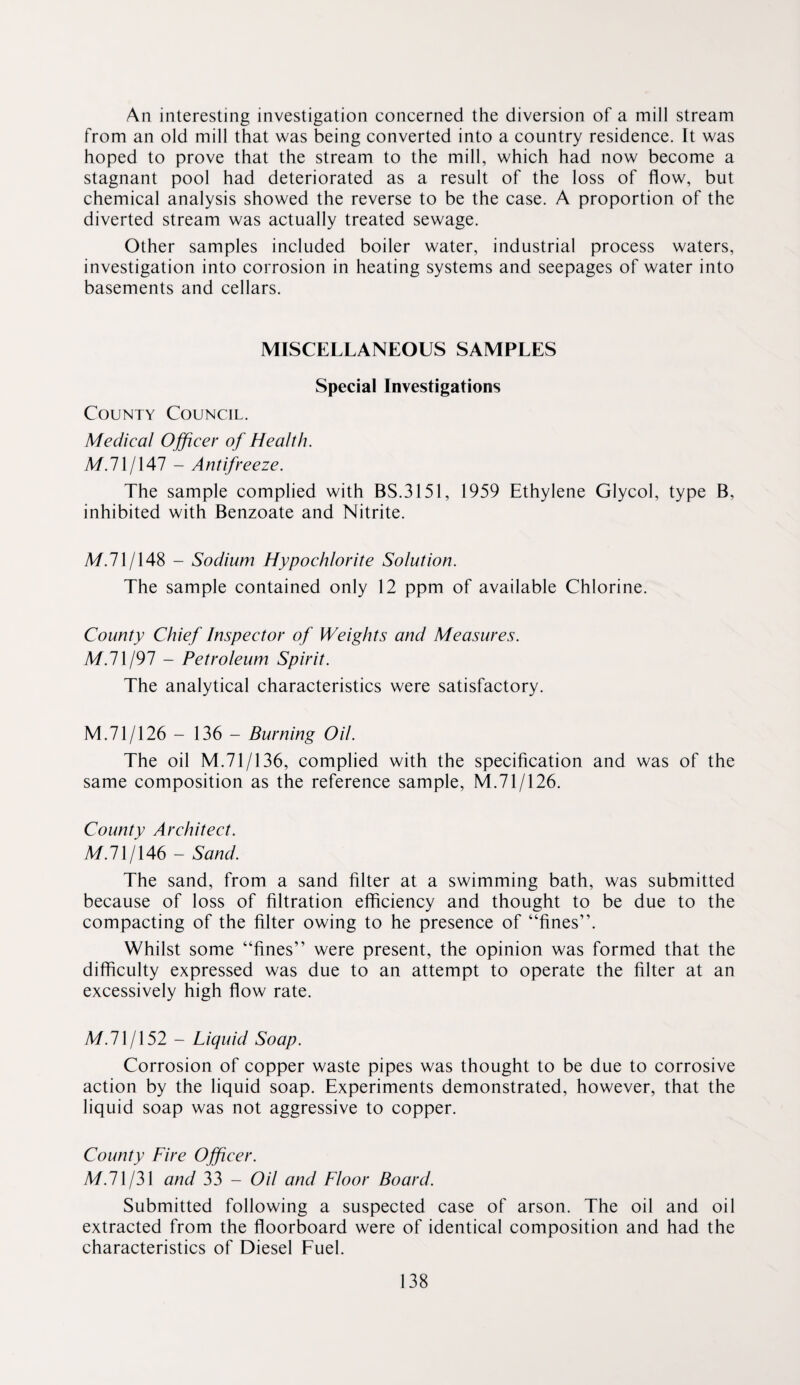 An interesting investigation concerned the diversion of a mill stream from an old mill that was being converted into a country residence. It was hoped to prove that the stream to the mill, which had now become a stagnant pool had deteriorated as a result of the loss of flow, but chemical analysis showed the reverse to be the case. A proportion of the diverted stream was actually treated sewage. Other samples included boiler water, industrial process waters, investigation into corrosion in heating systems and seepages of water into basements and cellars. MISCELLANEOUS SAMPLES Special Investigations County Council. Medical Officer of Health. M.71/147 - Antifreeze. The sample complied with BS.3151, 1959 Ethylene Glycol, type B, inhibited with Benzoate and Nitrite. M.71/148 - Sodium Hypochlorite Solution. The sample contained only 12 ppm of available Chlorine. County Chief Inspector of Weights and Measures. M.1\I91 - Petroleum Spirit. The analytical characteristics were satisfactory. M.71/126 - 136 - Burning Oil. The oil M.71/136, complied with the specification and was of the same composition as the reference sample, M.71/126. County Architect. A/.71/146 - Sand. The sand, from a sand filter at a swimming bath, was submitted because of loss of filtration efficiency and thought to be due to the compacting of the filter owing to he presence of “fines”. Whilst some “fines” were present, the opinion was formed that the difficulty expressed was due to an attempt to operate the filter at an excessively high flow rate. M.71/152 - Liquid Soap. Corrosion of copper waste pipes was thought to be due to corrosive action by the liquid soap. Experiments demonstrated, however, that the liquid soap was not aggressive to copper. County Fire Officer. M.lXjM and 33 - Oil and Floor Board. Submitted following a suspected case of arson. The oil and oil extracted from the fioorboard were of identical composition and had the characteristics of Diesel Fuel.