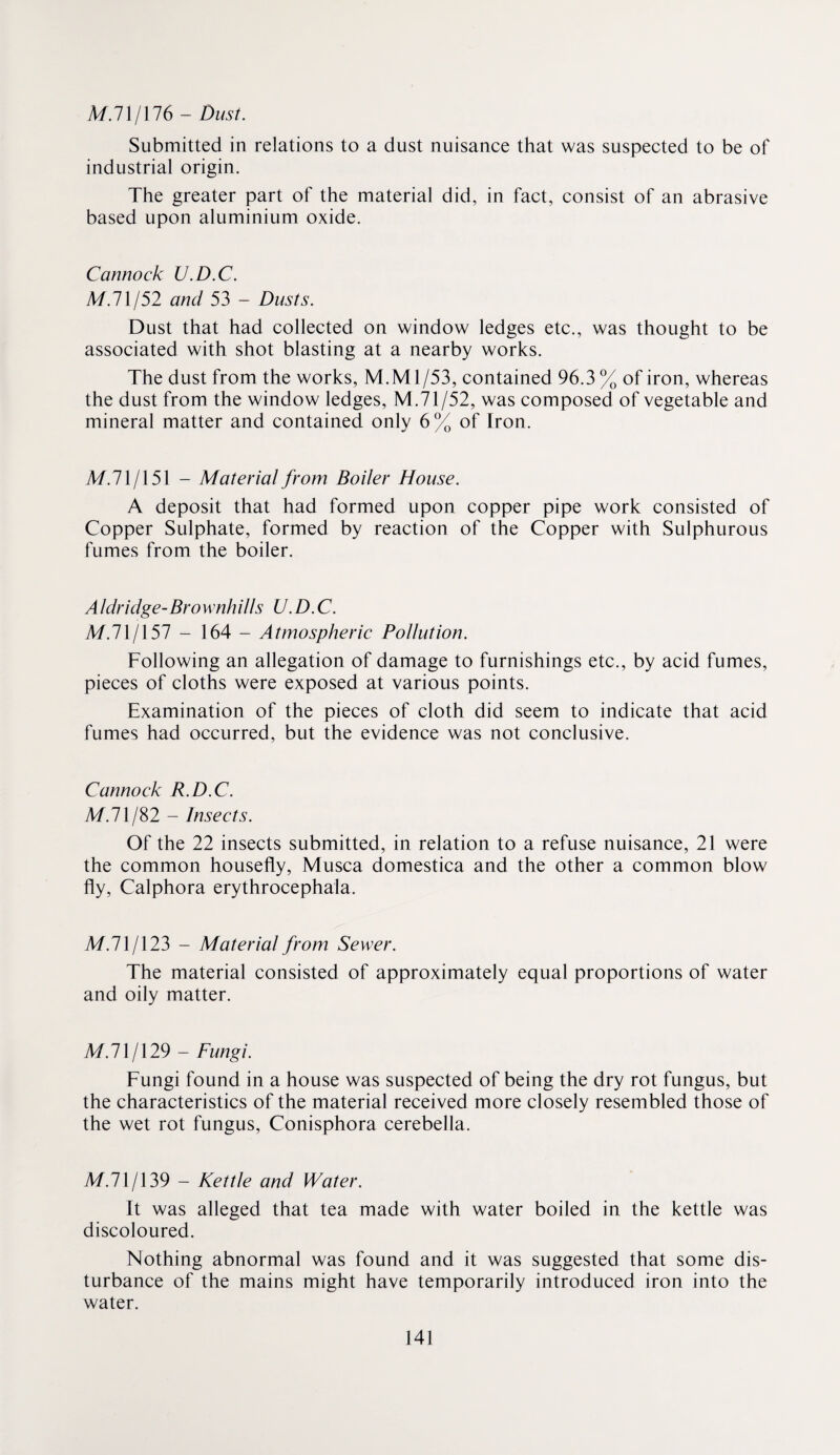 A/.71/176 - Dust. Submitted in relations to a dust nuisance that was suspected to be of industrial origin. The greater part of the material did, in fact, consist of an abrasive based upon aluminium oxide. Cannock U.D.C. M.lXj52 and 53 - Dusts. Dust that had collected on window ledges etc., was thought to be associated with shot blasting at a nearby works. The dust from the works, M.Ml/53, contained 96.3 % of iron, whereas the dust from the window ledges, M.71/52, was composed of vegetable and mineral matter and contained only 6% of Iron. M.71/151 - Material from Boiler House. A deposit that had formed upon copper pipe work consisted of Copper Sulphate, formed by reaction of the Copper with Sulphurous fumes from the boiler. Aldridge-Brownhills U.D.C. M.71/157 - 164 - Atmospheric Pollution. Following an allegation of damage to furnishings etc., by acid fumes, pieces of cloths were exposed at various points. Examination of the pieces of cloth did seem to indicate that acid fumes had occurred, but the evidence was not conclusive. Cannock R.D.C. M.l\/d>2 - Insects. Of the 22 insects submitted, in relation to a refuse nuisance, 21 were the common housefly, Musca domestica and the other a common blow fly, Calphora erythrocephala. M.71/123 - Material from Sewer. The material consisted of approximately equal proportions of water and oily matter. M.71/129 - Fungi. Fungi found in a house was suspected of being the dry rot fungus, but the characteristics of the material received more closely resembled those of the wet rot fungus, Conisphora cerebella. M.71/139 - Kettle and Water. It was alleged that tea made with water boiled in the kettle was discoloured. Nothing abnormal was found and it was suggested that some dis¬ turbance of the mains might have temporarily introduced iron into the water.