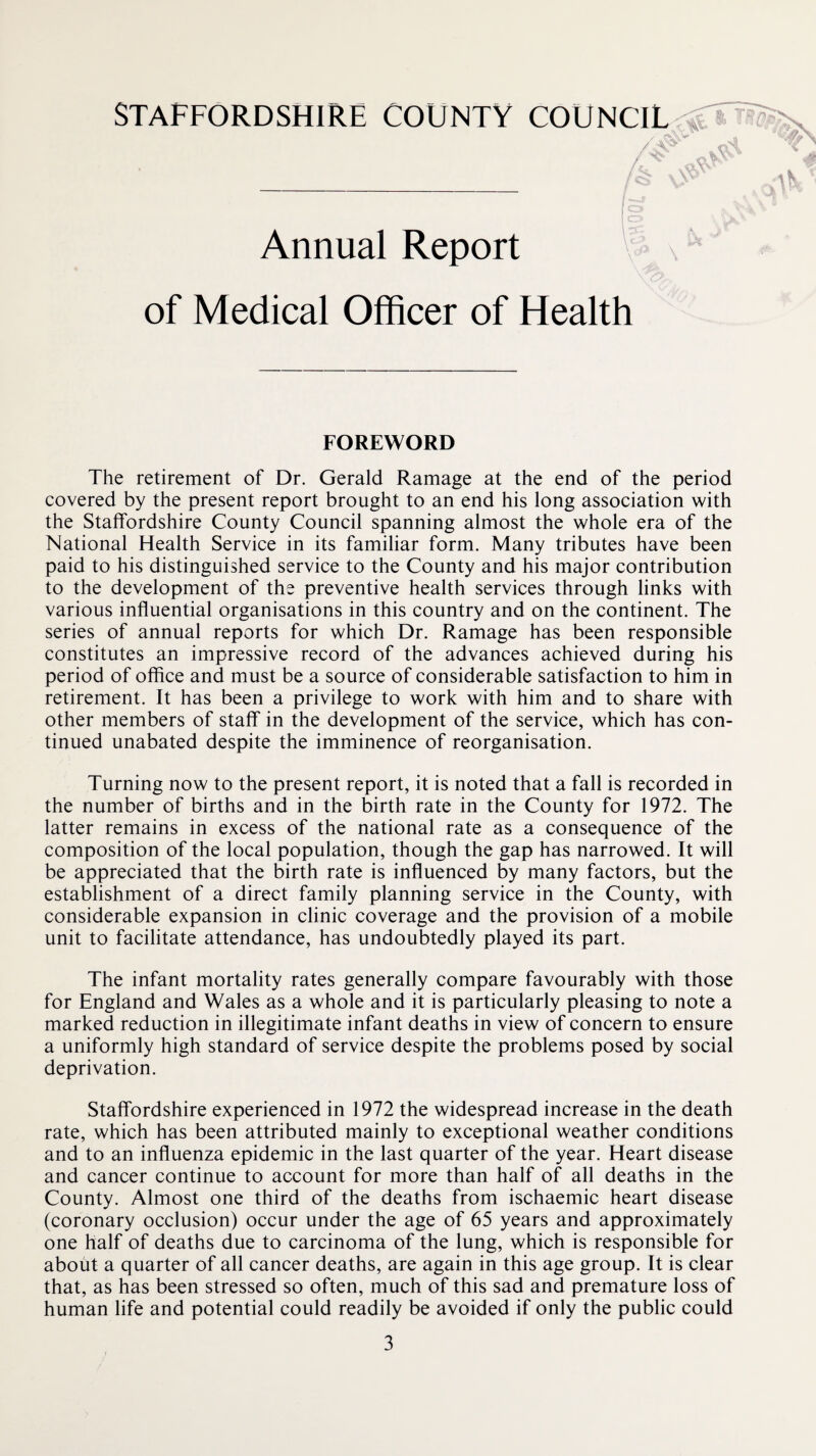 is. / \V Annual Report of Medical Officer of Health FOREWORD The retirement of Dr. Gerald Ramage at the end of the period covered by the present report brought to an end his long association with the Staffordshire County Council spanning almost the whole era of the National Health Service in its familiar form. Many tributes have been paid to his distinguished service to the County and his major contribution to the development of the preventive health services through links with various influential organisations in this country and on the continent. The series of annual reports for which Dr. Ramage has been responsible constitutes an impressive record of the advances achieved during his period of office and must be a source of considerable satisfaction to him in retirement. It has been a privilege to work with him and to share with other members of staff in the development of the service, which has con¬ tinued unabated despite the imminence of reorganisation. Turning now to the present report, it is noted that a fall is recorded in the number of births and in the birth rate in the County for 1972. The latter remains in excess of the national rate as a consequence of the composition of the local population, though the gap has narrowed. It will be appreciated that the birth rate is influenced by many factors, but the establishment of a direct family planning service in the County, with considerable expansion in clinic coverage and the provision of a mobile unit to facilitate attendance, has undoubtedly played its part. The infant mortality rates generally compare favourably with those for England and Wales as a whole and it is particularly pleasing to note a marked reduction in illegitimate infant deaths in view of concern to ensure a uniformly high standard of service despite the problems posed by social deprivation. Staffordshire experienced in 1972 the widespread increase in the death rate, which has been attributed mainly to exceptional weather conditions and to an influenza epidemic in the last quarter of the year. Heart disease and cancer continue to account for more than half of all deaths in the County. Almost one third of the deaths from ischaemic heart disease (coronary occlusion) occur under the age of 65 years and approximately one half of deaths due to carcinoma of the lung, which is responsible for about a quarter of all cancer deaths, are again in this age group. It is clear that, as has been stressed so often, much of this sad and premature loss of human life and potential could readily be avoided if only the public could