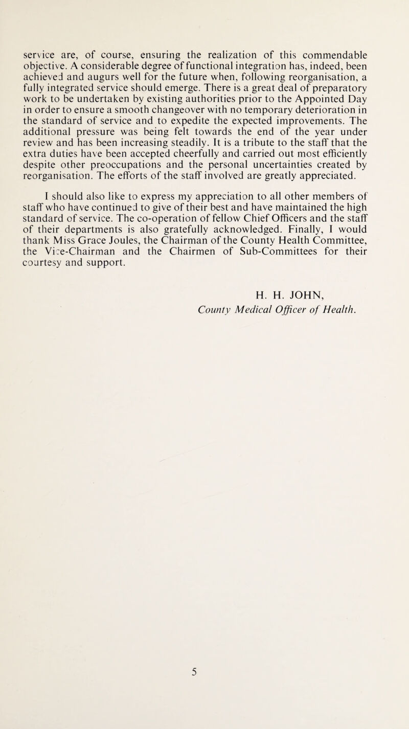 service are, of course, ensuring the realization of this commendable objective. A considerable degree of functional integration has, indeed, been achieved and augurs well for the future when, following reorganisation, a fully integrated service should emerge. There is a great deal of preparatory work to be undertaken by existing authorities prior to the Appointed Day in order to ensure a smooth changeover with no temporary deterioration in the standard of service and to expedite the expected improvements. The additional pressure was being felt towards the end of the year under review and has been increasing steadily. It is a tribute to the staff that the extra duties have been accepted cheerfully and carried out most efficiently despite other preoccupations and the personal uncertainties created by reorganisation. The efforts of the staff involved are greatly appreciated. I should also like to express my appreciation to all other members of staff who have continued to give of their best and have maintained the high standard of service. The co-operation of fellow Chief Officers and the staff of their departments is also gratefully acknowledged. Finally, I would thank Miss Grace Joules, the Chairman of the County Health Committee, the Vi:e-Chairman and the Chairmen of Sub-Committees for their courtesy and support. H. H. JOHN, County Medical Officer of Health.