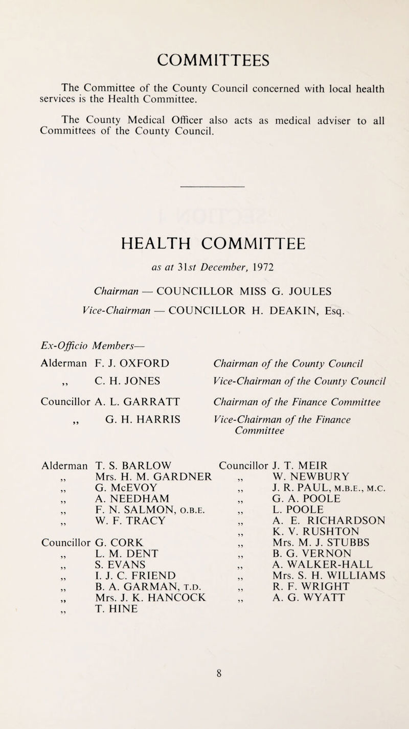 COMMITTEES The Committee of the County Council concerned with local health services is the Health Committee. The County Medical Officer also acts as medical adviser to all Committees of the County Council. HEALTH COMMITTEE as at 315/ December, 1972 Chairman — COUNCILLOR MISS G. JOULES Vice-Chairman — COUNCILLOR H. DEAKIN, Esq. Ex-Officio Members— Alderman F. J. OXFORD „ C. H. JONES Councillor A. L. GARRATT G. H. HARRIS Alderman T. S. BARLOW „ Mrs. H. M. GARDNER „ G. McEVOY „ A. NEEDHAM „ F. N. SALMON, o.b.e. „ W. F. TRACY Councillor G. CORK „ L. M. DENT „ S. EVANS „ 1. J. C. FRIEND „ B. A. GARMAN, t.d. „ Mrs. J. K. HANCOCK T. HINE Chairman of the County Council Vice-Chairman of the County Council Chairman of the Finance Committee Vice-Chairman of the Finance Committee Councillor J. T. MEIR „ W. NEWBURY ,, J. R. PAUL, M.B.E., M.C. „ G. A. POOLE „ L. POOLE „ A. E. RICHARDSON „ K. V. RUSHTON „ Mrs. M. J. STUBBS „ B. G. VERNON „ A. WALKER-HALL „ Mrs. S. H. WILLIAMS „ R. F. WRIGHT A. G. WYATT