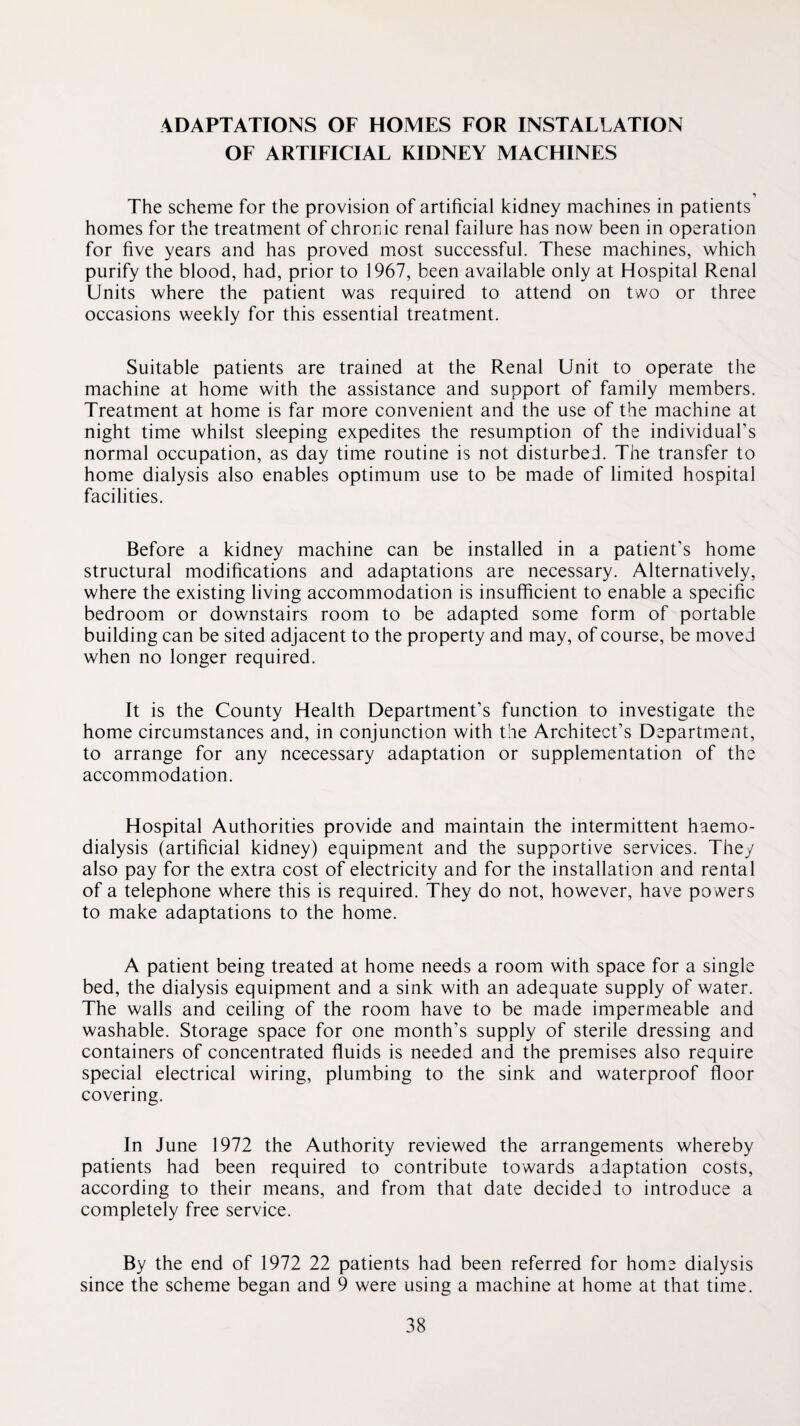 ADAPTATIONS OF HOMES FOR INSTALLATION OF ARTIFICIAL KIDNEY MACHINES The scheme for the provision of artificial kidney machines in patients homes for the treatment of chronic renal failure has now been in operation for five years and has proved most successful. These machines, which purify the blood, had, prior to 1967, been available only at Hospital Renal Units where the patient was required to attend on two or three occasions weekly for this essential treatment. Suitable patients are trained at the Renal Unit to operate the machine at home with the assistance and support of family members. Treatment at home is far more convenient and the use of the machine at night time whilst sleeping expedites the resumption of the individual’s normal occupation, as day time routine is not disturbed. The transfer to home dialysis also enables optimum use to be made of limited hospital facilities. Before a kidney machine can be installed in a patient’s home structural modifications and adaptations are necessary. Alternatively, where the existing living accommodation is insufficient to enable a specific bedroom or downstairs room to be adapted some form of portable building can be sited adjacent to the property and may, of course, be moved when no longer required. It is the County Health Department’s function to investigate the home circumstances and, in conjunction with the Architect’s Department, to arrange for any ncecessary adaptation or supplementation of the accommodation. Hospital Authorities provide and maintain the intermittent haemo¬ dialysis (artificial kidney) equipment and the supportive services. They also pay for the extra cost of electricity and for the installation and rental of a telephone where this is required. They do not, however, have powers to make adaptations to the home. A patient being treated at home needs a room with space for a single bed, the dialysis equipment and a sink with an adequate supply of water. The walls and ceiling of the room have to be made impermeable and washable. Storage space for one month’s supply of sterile dressing and containers of concentrated fluids is needed and the premises also require special electrical wiring, plumbing to the sink and waterproof floor covering. In June 1972 the Authority reviewed the arrangements whereby patients had been required to contribute towards adaptation costs, according to their means, and from that date decided to introduce a completely free service. By the end of 1972 22 patients had been referred for home dialysis since the scheme began and 9 were using a machine at home at that time.