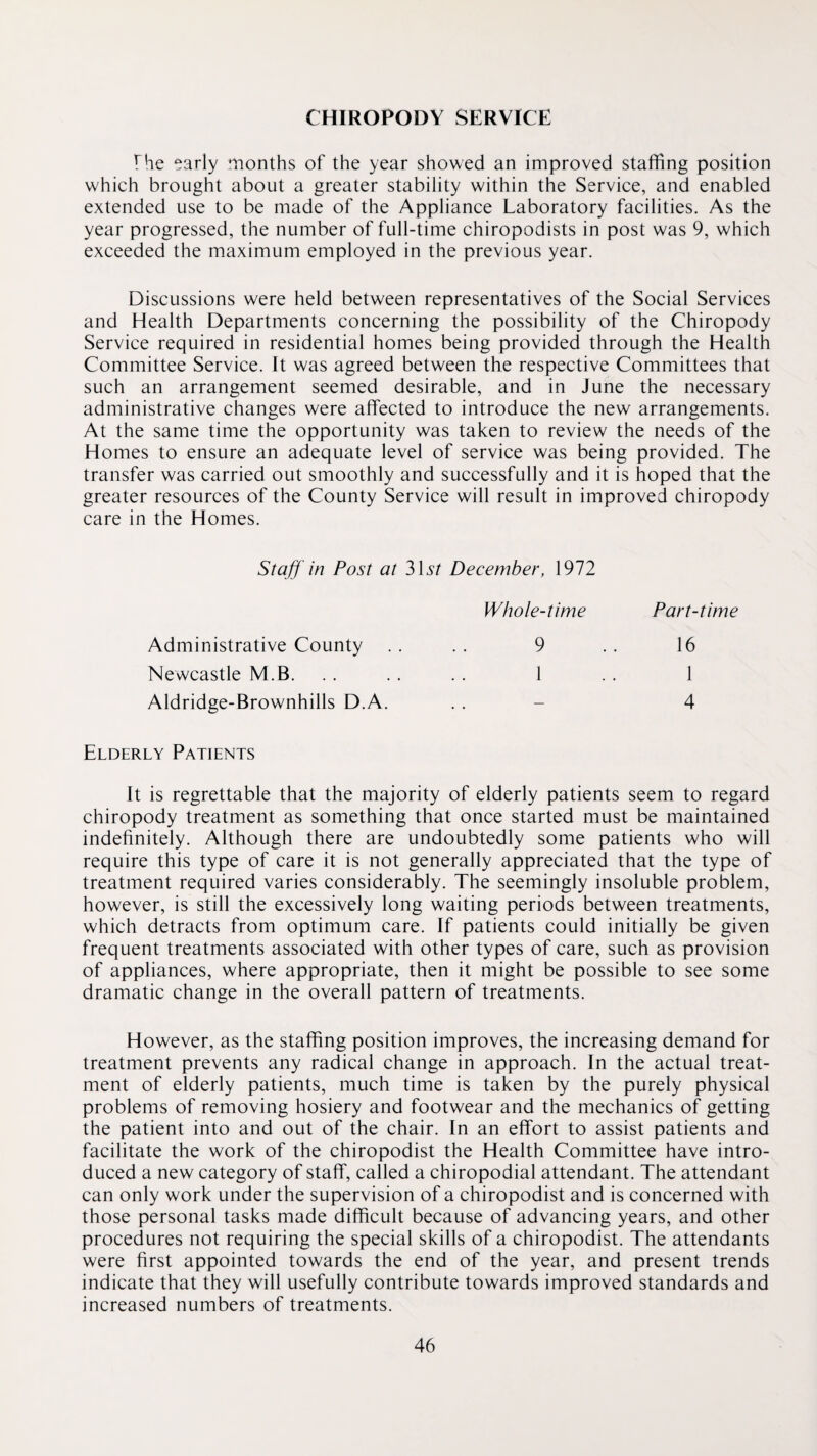 CHIROPODY SERVICE The early months of the year showed an improved staffing position which brought about a greater stability within the Service, and enabled extended use to be made of the Appliance Laboratory facilities. As the year progressed, the number of full-time chiropodists in post was 9, which exceeded the maximum employed in the previous year. Discussions were held between representatives of the Social Services and Health Departments concerning the possibility of the Chiropody Service required in residential homes being provided through the Health Committee Service. It was agreed between the respective Committees that such an arrangement seemed desirable, and in June the necessary administrative changes were affected to introduce the new arrangements. At the same time the opportunity was taken to review the needs of the Homes to ensure an adequate level of service was being provided. The transfer was carried out smoothly and successfully and it is hoped that the greater resources of the County Service will result in improved chiropody care in the Homes. Staff ' in Post at 315/ December, 1972 Whole-time Part-time Administrative County .. .. 9 .. 16 Newcastle M.B. . . . . . . 1 . . 1 Aldridge-Brownhills D.A. . . - 4 Elderly Patients It is regrettable that the majority of elderly patients seem to regard chiropody treatment as something that once started must be maintained indefinitely. Although there are undoubtedly some patients who will require this type of care it is not generally appreciated that the type of treatment required varies considerably. The seemingly insoluble problem, however, is still the excessively long waiting periods between treatments, which detracts from optimum care. If patients could initially be given frequent treatments associated with other types of care, such as provision of appliances, where appropriate, then it might be possible to see some dramatic change in the overall pattern of treatments. However, as the staffing position improves, the increasing demand for treatment prevents any radical change in approach. In the actual treat¬ ment of elderly patients, much time is taken by the purely physical problems of removing hosiery and footwear and the mechanics of getting the patient into and out of the chair. In an effort to assist patients and facilitate the work of the chiropodist the Health Committee have intro¬ duced a new category of staff, called a chiropodial attendant. The attendant can only work under the supervision of a chiropodist and is concerned with those personal tasks made difficult because of advancing years, and other procedures not requiring the special skills of a chiropodist. The attendants were first appointed towards the end of the year, and present trends indicate that they will usefully contribute towards improved standards and increased numbers of treatments.