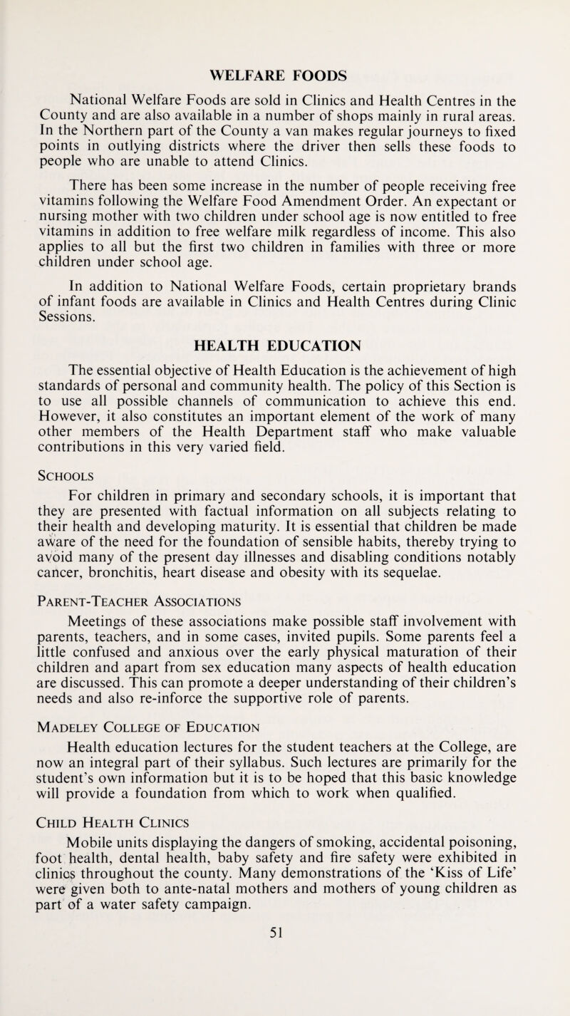 WELFARE FOODS National Welfare Foods are sold in Clinics and Health Centres in the County and are also available in a number of shops mainly in rural areas. In the Northern part of the County a van makes regular journeys to fixed points in outlying districts where the driver then sells these foods to people who are unable to attend Clinics. There has been some increase in the number of people receiving free vitamins following the Welfare Food Amendment Order. An expectant or nursing mother with two children under school age is now entitled to free vitamins in addition to free welfare milk regardless of income. This also applies to all but the first two children in families with three or more children under school age. In addition to National Welfare Foods, certain proprietary brands of infant foods are available in Clinics and Health Centres during Clinic Sessions. HEALTH EDUCATION The essential objective of Health Education is the achievement of high standards of personal and community health. The policy of this Section is to use all possible channels of communication to achieve this end. However, it also constitutes an important element of the work of many other members of the Health Department staff who make valuable contributions in this very varied field. Schools For children in primary and secondary schools, it is important that they are presented with factual information on all subjects relating to their health and developing maturity. It is essential that children be made aware of the need for the foundation of sensible habits, thereby trying to avoid many of the present day illnesses and disabling conditions notably cancer, bronchitis, heart disease and obesity with its sequelae. Parent-Teacher Associations Meetings of these associations make possible staff involvement with parents, teachers, and in some cases, invited pupils. Some parents feel a little confused and anxious over the early physical maturation of their children and apart from sex education many aspects of health education are discussed. This can promote a deeper understanding of their children’s needs and also re-inforce the supportive role of parents. Madeley College of Education Health education lectures for the student teachers at the College, are now an integral part of their syllabus. Such lectures are primarily for the student’s own information but it is to be hoped that this basic knowledge will provide a foundation from which to work when qualified. Child Health Clinics Mobile units displaying the dangers of smoking, accidental poisoning, foot health, dental health, baby safety and fire safety were exhibited in clinics throughout the county. Many demonstrations of the ‘Kiss of Life’ were given both to ante-natal mothers and mothers of young children as part of a water safety campaign.