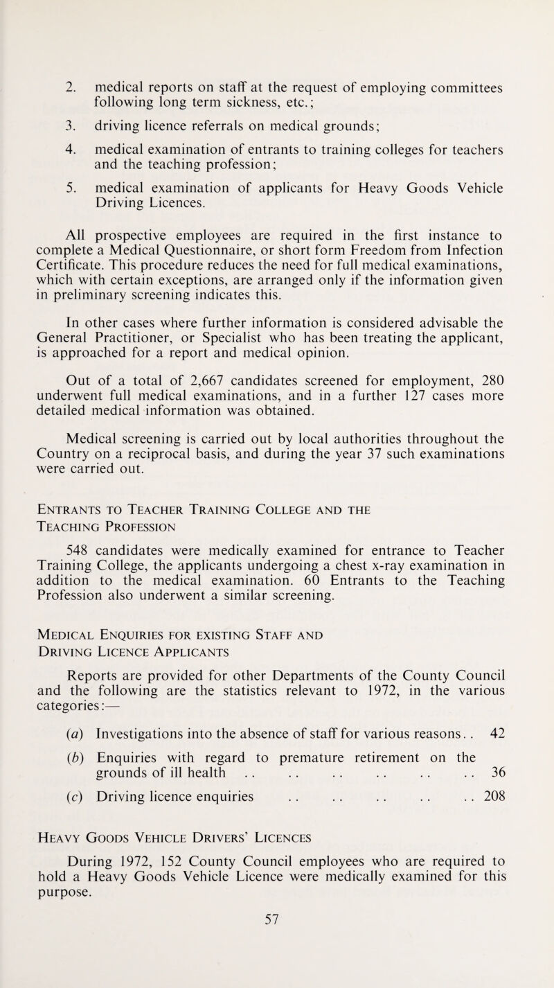 2. medical reports on staff at the request of employing committees following long term sickness, etc.; 3. driving licence referrals on medical grounds; 4. medical examination of entrants to training colleges for teachers and the teaching profession; 5. medical examination of applicants for Heavy Goods Vehicle Driving Licences. All prospective employees are required in the first instance to complete a Medical Questionnaire, or short form Freedom from Infection Certificate. This procedure reduces the need for full medical examinations, which with certain exceptions, are arranged only if the information given in preliminary screening indicates this. In other cases where further information is considered advisable the General Practitioner, or Specialist who has been treating the applicant, is approached for a report and medical opinion. Out of a total of 2,667 candidates screened for employment, 280 underwent full medical examinations, and in a further 127 cases more detailed medical information was obtained. Medical screening is carried out by local authorities throughout the Country on a reciprocal basis, and during the year 37 such examinations were carried out. Entrants to Teacher Training College and the Teaching Profession 548 candidates were medically examined for entrance to Teacher Training College, the applicants undergoing a chest x-ray examination in addition to the medical examination. 60 Entrants to the Teaching Profession also underwent a similar screening. Medical Enquiries for existing Staff and Driving Licence Applicants Reports are provided for other Departments of the County Council and the following are the statistics relevant to 1972, in the various categories:— {a) Investigations into the absence of staff for various reasons.. 42 (b) Enquiries with regard to premature retirement on the grounds of ill health .. .. .. .. .. .. 36 (c) Driving licence enquiries . . . . . . . . . . 208 Heavy Goods Vehicle Drivers’ Licences During 1972, 152 County Council employees who are required to hold a Heavy Goods Vehicle Licence were medically examined for this purpose.