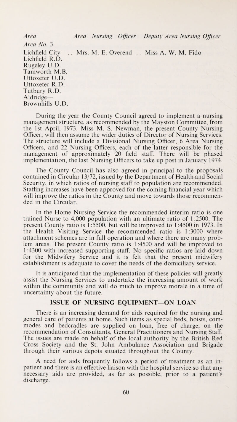 Area Area Nursing Offieer Deputy Area Nursing Offieer Area No. 3 Lichfield City . . Mrs. M. E. Overend . . Miss A. W. M. Fido Lichfield R.D. Rugeley U.D. Tamworth M.B. Uttoxeter U.D. Uttoxeter R.D. Tutbury R.D. Aldridge— Brownhills U.D. During the year the County Council agreed to implement a nursing management structure, as recommended by the Mayston Committee, from the 1st April, 1973. Miss M. S. Newman, the present County Nursing Officer, will then assume the wider duties of Director of Nursing Services. The structure will include a Divisional Nursing Officer, 6 Area Nursing Officers, and 22 Nursing Officers, each of the latter responsible for the management of approximately 20 field staff. There will be phased implementation, the last Nursing Officers to take up post in January 1974. The County Council has also agreed in principal to the proposals contained in Circular 13/72, issued by the Department of Health and Social Security, in which ratios of nursing staff to population are recommended. Staffing increases have been approved for the coming financial year which will improve the ratios in the County and move towards those recommen¬ ded in the Circular. In the Home Nursing Service the recommended interim ratio is one trained Nurse to 4,000 population with an ultimate ratio of 1:2500. The present County ratio is 1:5500, but will be improved to 1:4500 in 1973. In the Health Visiting Service the recommended ratio is 1:3000 where attachment schemes are in full operation and where there are many prob¬ lem areas. The present County ratio is 1:4500 and will be improved to 1:4300 with increased supporting staff. No specific ratios are laid down for the Midwifery Service and it is felt that the present midwifery establishment is adequate to cover the needs of the domiciliary service. It is anticipated that the implementation of these policies will greatly assist the Nursing Services to undertake the increasing amount of work within the community and will do much to improve morale in a time of uncertainty about the future. ISSUE OF NURSING EQUIPMENT—ON LOAN There is an increasing demand for aids required for the nursing and general care of patients at home. Such items as special beds, hoists, com¬ modes and bedcradles are supplied on loan, free of charge, on the recommendation of Consultants, General Practitioners and Nursing Staff. The issues are made on behalf of the local authority by the British Red Cross Society and the St. John Ambulance Association and Brigade through their various depots situated throughout the County. A need for aids frequently follows a period of treatment as an in¬ patient and there is an effective liaison with the hospital service so that any necessary aids are provided, as far as possible, prior to a patient’s discharge.