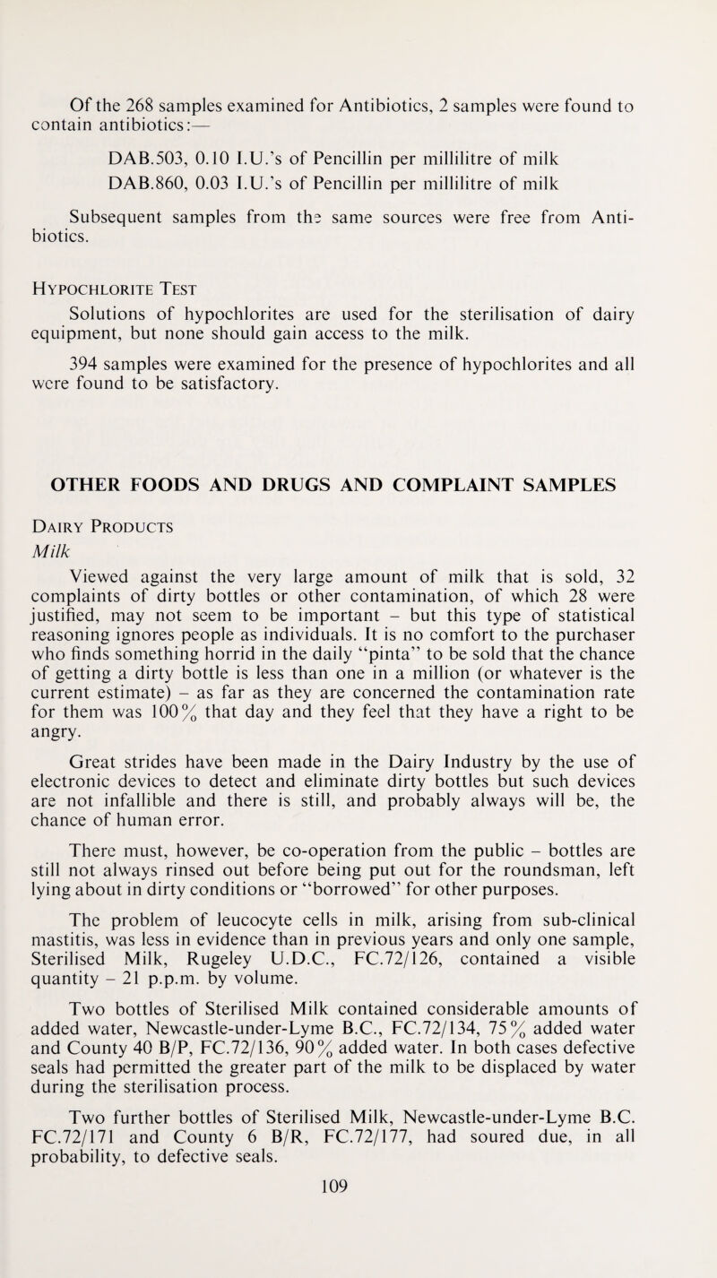 Of the 268 samples examined for Antibiotics, 2 samples were found to contain antibiotics:— DAB.503, 0.10 I.U.’s of Pencillin per millilitre of milk DAB.860, 0.03 I.U.’s of Pencillin per millilitre of milk Subsequent samples from the same sources were free from Anti¬ biotics. Hypochlorite Test Solutions of hypochlorites are used for the sterilisation of dairy equipment, but none should gain access to the milk. 394 samples were examined for the presence of hypochlorites and all were found to be satisfactory. OTHER FOODS AND DRUGS AND COMPLAINT SAMPLES Dairy Products Milk Viewed against the very large amount of milk that is sold, 32 complaints of dirty bottles or other contamination, of which 28 were justified, may not seem to be important - but this type of statistical reasoning ignores people as individuals. It is no comfort to the purchaser who finds something horrid in the daily “pinta” to be sold that the chance of getting a dirty bottle is less than one in a million (or whatever is the current estimate) - as far as they are concerned the contamination rate for them was 100% that day and they feel that they have a right to be angry. Great strides have been made in the Dairy Industry by the use of electronic devices to detect and eliminate dirty bottles but such devices are not infallible and there is still, and probably always will be, the chance of human error. There must, however, be co-operation from the public - bottles are still not always rinsed out before being put out for the roundsman, left lying about in dirty conditions or “borrowed” for other purposes. The problem of leucocyte cells in milk, arising from sub-clinical mastitis, was less in evidence than in previous years and only one sample. Sterilised Milk, Rugeley U.D.C., FC.72/126, contained a visible quantity - 21 p.p.m. by volume. Two bottles of Sterilised Milk contained considerable amounts of added water, Newcastle-under-Lyme B.C., FC.72/134, 75% added water and County 40 B/P, FC.72/136, 90% added water. In both cases defective seals had permitted the greater part of the milk to be displaced by water during the sterilisation process. Two further bottles of Sterilised Milk, Newcastle-under-Lyme B.C. FC.72/171 and County 6 B/R, FC.72/177, had soured due, in all probability, to defective seals.