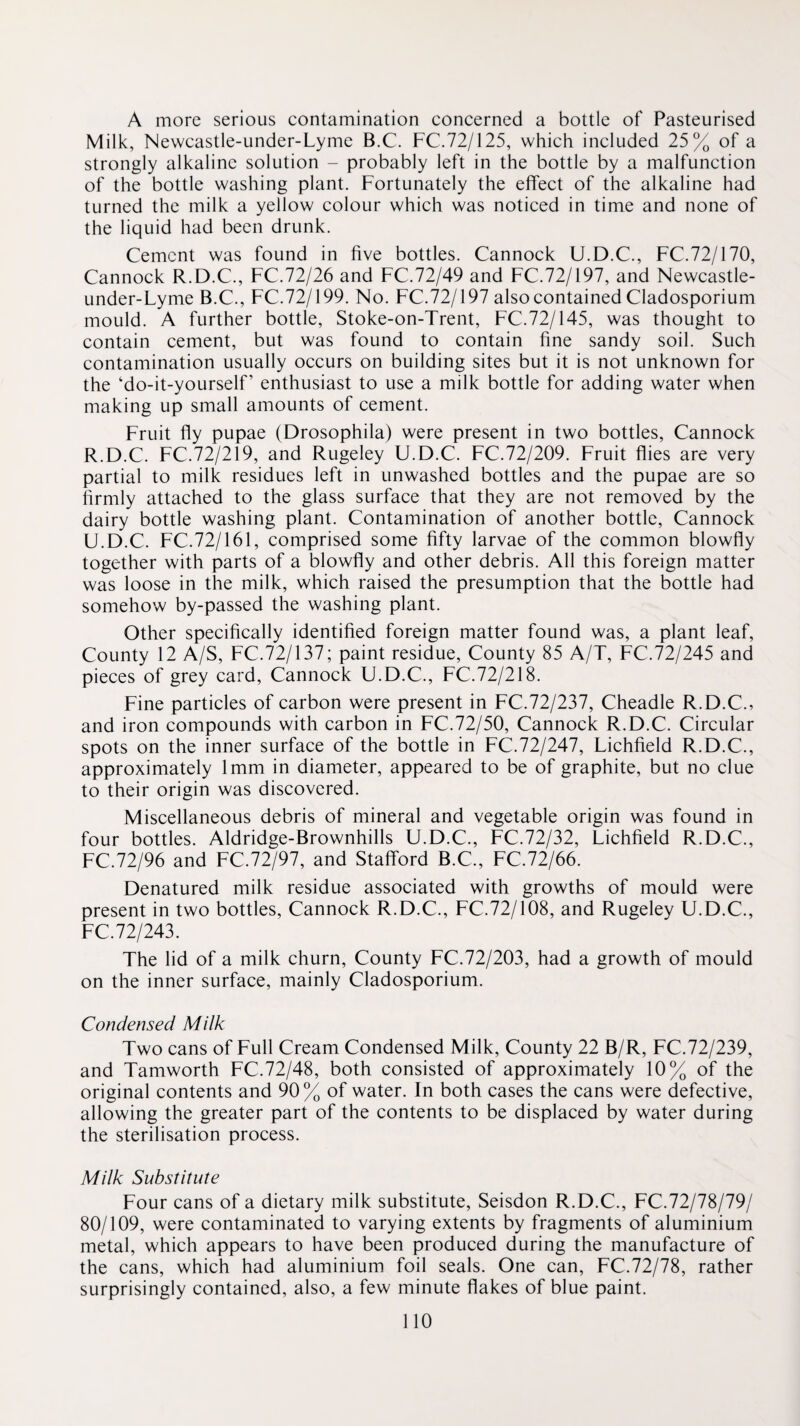 A more serious contamination concerned a bottle of Pasteurised Milk, Newcastle-under-Lyme B.C. FC.72/125, which included 25% of a strongly alkaline solution - probably left in the bottle by a malfunction of the bottle washing plant. Fortunately the effect of the alkaline had turned the milk a yellow colour which was noticed in time and none of the liquid had been drunk. Cement was found in five bottles. Cannock U.D.C., FC.72/170, Cannock R.D.C., FC.72/26 and FC.72/49 and FC.72/197, and Newcastle- under-Lyme B.C., FC.72/199. No. FC.72/197 also contained Cladosporium mould. A further bottle, Stoke-on-Trent, FC.72/145, was thought to contain cement, but was found to contain fine sandy soil. Such contamination usually occurs on building sites but it is not unknown for the ‘do-it-yourself’ enthusiast to use a milk bottle for adding water when making up small amounts of cement. Fruit fly pupae (Drosophila) were present in two bottles, Cannock R.D.C. FC.72/219, and Rugeley U.D.C. FC.72/209. Fruit flies are very partial to milk residues left in unwashed bottles and the pupae are so firmly attached to the glass surface that they are not removed by the dairy bottle washing plant. Contamination of another bottle, Cannock U.D.C. FC.72/161, comprised some fifty larvae of the common blowfly together with parts of a blowfly and other debris. All this foreign matter was loose in the milk, which raised the presumption that the bottle had somehow by-passed the washing plant. Other specifically identified foreign matter found was, a plant leaf. County 12 A/S, FC.72/137; paint residue. County 85 A/T, FC.72/245 and pieces of grey card, Cannock U.D.C., FC.72/218. Fine particles of carbon were present in FC.72/237, Cheadle R.D.C., and iron compounds with carbon in FC.72/50, Cannock R.D.C. Circular spots on the inner surface of the bottle in FC.72/247, Lichfield R.D.C., approximately 1mm in diameter, appeared to be of graphite, but no clue to their origin was discovered. Miscellaneous debris of mineral and vegetable origin was found in four bottles. Aldridge-Brownhills U.D.C., FC.72/32, Lichfield R.D.C., FC.72/96 and FC.72/97, and Stafford B.C., FC.72/66. Denatured milk residue associated with growths of mould were present in two bottles, Cannock R.D.C., FC.72/108, and Rugeley U.D.C., FC.72/243. The lid of a milk churn. County FC.72/203, had a growth of mould on the inner surface, mainly Cladosporium. Condensed Milk Two cans of Full Cream Condensed Milk, County 22 B/R, FC.72/239, and Tamworth FC.72/48, both consisted of approximately 10% of the original contents and 90% of water. In both cases the cans were defective, allowing the greater part of the contents to be displaced by water during the sterilisation process. Milk Substitute Four cans of a dietary milk substitute, Seisdon R.D.C., FC.72/78/79/ 80/109, were contaminated to varying extents by fragments of aluminium metal, which appears to have been produced during the manufacture of the cans, which had aluminium foil seals. One can, FC.72/78, rather surprisingly contained, also, a few minute flakes of blue paint.