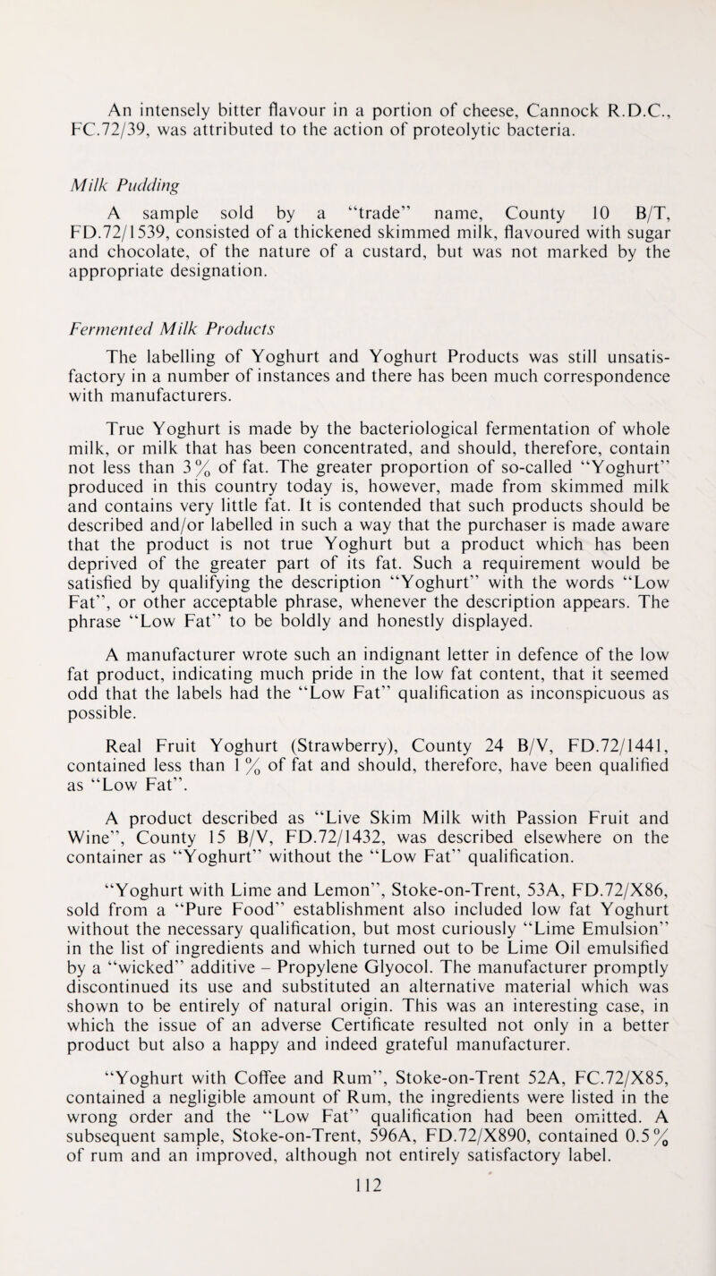 An intensely bitter flavour in a portion of cheese, Cannock R.D.C., FC.72/39, was attributed to the action of proteolytic bacteria. Milk Pudding A sample sold by a “trade” name. County 10 B/T, FD.72/1539, consisted of a thickened skimmed milk, flavoured with sugar and chocolate, of the nature of a custard, but was not marked by the appropriate designation. Fermented Milk Products The labelling of Yoghurt and Yoghurt Products was still unsatis¬ factory in a number of instances and there has been much correspondence with manufacturers. True Yoghurt is made by the bacteriological fermentation of whole milk, or milk that has been concentrated, and should, therefore, contain not less than 3% of fat. The greater proportion of so-called “Yoghurt” produced in this country today is, however, made from skimmed milk and contains very little fat. It is contended that such products should be described and/or labelled in such a way that the purchaser is made aware that the product is not true Yoghurt but a product which has been deprived of the greater part of its fat. Such a requirement would be satisfied by qualifying the description “Yoghurt” with the words “Low Fat”, or other acceptable phrase, whenever the description appears. The phrase “Low Fat” to be boldly and honestly displayed. A manufacturer wrote such an indignant letter in defence of the low fat product, indicating much pride in the low fat content, that it seemed odd that the labels had the “Low Fat” qualification as inconspicuous as possible. Real Fruit Yoghurt (Strawberry), County 24 B/V, FD.72/1441, contained less than 1 % of fat and should, therefore, have been qualified as “Low Fat”. A product described as “Live Skim Milk with Passion Fruit and Wine”, County 15 B/V, FD.72/1432, was described elsewhere on the container as “Yoghurt” without the “Low Fat” qualification. “Yoghurt with Lime and Lemon”, Stoke-on-Trent, 53A, FD.72/X86, sold from a “Pure Food” establishment also included low fat Yoghurt without the necessary qualification, but most curiously “Lime Emulsion” in the list of ingredients and which turned out to be Lime Oil emulsified by a “wicked” additive - Propylene Glyocol. The manufacturer promptly discontinued its use and substituted an alternative material which was shown to be entirely of natural origin. This was an interesting case, in which the issue of an adverse Certificate resulted not only in a better product but also a happy and indeed grateful manufacturer. “Yoghurt with Coffee and Rum”, Stoke-on-Trent 52A, FC.72/X85, contained a negligible amount of Rum, the ingredients were listed in the wrong order and the “Low Fat” qualification had been omfitted. A subsequent sample, Stoke-on-Trent, 596A, FD.72/X890, contained 0.5% of rum and an improved, although not entirely satisfactory label.