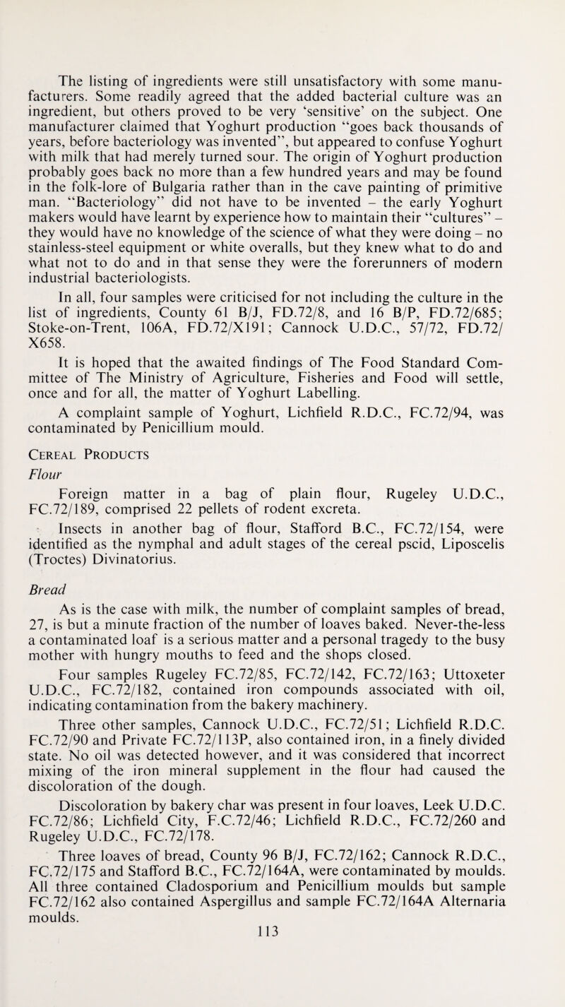 The listing of ingredients were still unsatisfactory with some manu¬ facturers. Some readily agreed that the added bacterial culture was an ingredient, but others proved to be very ‘sensitive’ on the subject. One manufacturer claimed that Yoghurt production “goes back thousands of years, before bacteriology was invented”, but appeared to confuse Yoghurt with milk that had merely turned sour. The origin of Yoghurt production probably goes back no more than a few hundred years and may be found in the folk-lore of Bulgaria rather than in the cave painting of primitive man. “Bacteriology” did not have to be invented - the early Yoghurt makers would have learnt by experience how to maintain their “cultures” - they would have no knowledge of the science of what they were doing - no stainless-steel equipment or white overalls, but they knew what to do and what not to do and in that sense they were the forerunners of modern industrial bacteriologists. In all, four samples were criticised for not including the culture in the list of ingredients. County 61 B/J, FD.72/8, and 16 B/P, FD.72/685; Stoke-on-Trent, 106A, FD.72/X191; Cannock U.D.C., 57/72, FD.72/ X658. It is hoped that the awaited findings of The Food Standard Com¬ mittee of The Ministry of Agriculture, Fisheries and Food will settle, once and for all, the matter of Yoghurt Labelling. A complaint sample of Yoghurt, Lichfield R.D.C., FC.72/94, was contaminated by Penicillium mould. Cereal Products Flour Foreign matter in a bag of plain flour, Rugeley U.D.C., FC.72/189, comprised 22 pellets of rodent excreta. Insects in another bag of flour, Stafford B.C., FC.72/154, were identified as the nymphal and adult stages of the cereal pscid, Liposcelis (Troctes) Divinatorius. Bread As is the case with milk, the number of complaint samples of bread, 27, is but a minute fraction of the number of loaves baked. Never-the-less a contaminated loaf is a serious matter and a personal tragedy to the busy mother with hungry mouths to feed and the shops closed. Four samples Rugeley FC.72/85, FC.72/142, FC.72/163; Uttoxeter U.D.C., FC.72/182, contained iron compounds associated with oil, indicating contamination from the bakery machinery. Three other samples, Cannock U.D.C., FC.72/51; Lichfield R.D.C. FC.72/90 and Private FC.72/113P, also contained iron, in a finely divided state. No oil was detected however, and it was considered that incorrect mixing of the iron mineral supplement in the flour had caused the discoloration of the dough. Discoloration by bakery char was present in four loaves, Leek U.D.C. FC.72/86; Lichfield City, F.C.72/46; Lichfield R.D.C., FC.72/260 and Rugeley U.D.C, FC.72/178. Three loaves of bread. County 96 B/J, FC.72/162; Cannock R.D.C., FC.72/175 and Stafford B.C., FC.72/164A, were contaminated by moulds. All three contained Cladosporium and Penicillium moulds but sample FC.72/162 also contained Aspergillus and sample FC.72/164A Alternaria moulds.