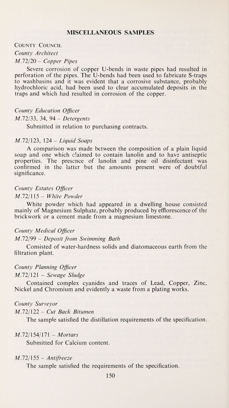 MISCELLANEOUS SAMPLES County Council County Architect M.72/20 - Copper Pipes Severe corrosion of copper U-bends in waste pipes had resulted in perforation of the pipes. The U-bends had been used to fabricate S-traps to washbasins and it was evident that a corrosive substance, probably hydrochloric acid, had been used to clear accumulated deposits in the traps and which had resulted in corrosion of the copper. County Education Officer A/.72/33, 34, 94 - Detergents Submitted in relation to purchasing contracts. M.121X23, 124 - Liquid Soaps A comparison was made between the composition of a plain liquid soap and one which claimed to contain lanolin and to have antiseptic properties. The presence of lanolin and pine oil disinfectant was confirmed in the latter but the amounts present were of doubtful significance. County Estates Officer M.72/115 - White Powder White powder which had appeared in a dwelling house consisted mainly of Magnesium Sulphate, probably produced by efflorescence of the brickwork or a cement made from a magnesium limestone. County Medical Officer M.12199 - Deposit from Swimming Bath Consisted of water-hardness solids and diatomaceous earth from the filtration plant. County Planning Officer M.121X21 - Sewage Sludge Contained complex cyanides and traces of Lead, Copper, Zinc, Nickel and Chromium and evidently a waste from a plating works. County Surveyor M.121X22 - Cut Back Bitumen The sample satisfied the distillation requirements of the specification. M.72/154/171 - Mortars Submitted for Calcium content. M.121X55 - Antifreeze The sample satisfied the requirements of the specification.