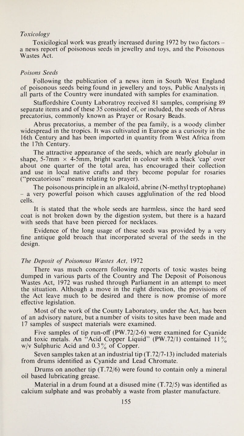 Toxicology Toxicilogical work was greatly increased during 1972 by two factors - a news report of poisonous seeds in jewellry and toys, and the Poisonous Wastes Act. Poisons Seeds Following the publication of a news item in South West England of poisonous seeds being found in jewellery and toys, Public Analysts ip all parts of the Country were inundated with samples for examination. Staffordshire County Laboratroy received 81 samples, comprising 89 separate items and of these 35 consisted of, or included, the seeds of Abrus precatorius, commonly known as Prayer or Rosary Beads. Abrus precatorius, a member of the pea family, is a woody climber widespread in the tropics. It was cultivated in Europe as a curiosity in the 16th Century and has been imported in quantity from West Africa from the 17th Century. The attractive appearance of the seeds, which are nearly globular in shape, 5-7mm x 4-5mm, bright scarlet in colour with a black ‘cap’ over about one quarter of the total area, has encouraged their collection and use in local native crafts and they become popular for rosaries (“precatorious” means relating to prayer). The poisonous principle in an alkaloid, abrine (N-methyl tryptophane) - a very powerful poison which causes agglulination of the red blood cells. It is stated that the whole seeds are harmless, since the hard seed coat is not broken down by the digestion system, but there is a hazard with seeds that have been pierced for necklaces. Evidence of the long usage of these seeds was provided by a very fine antique gold broach that incorporated several of the seeds in the design. The Deposit of Poisonous Wastes Act, 1972 There was much concern following reports of toxic wastes being dumped in various parts of the Country and The Deposit of Poisonous Wastes Act, 1972 was rushed through Parliament in an attempt to meet the situation. Although a move in the right direction, the provisions of the Act leave much to be desired and there is now promise of more effective legislation. Most of the work of the County Laboratory, under the Act, has been of an advisory nature, but a number of visits to sites have been made and 17 samples of suspect materials were examined. Five samples of tip run-off (PW.72/2-6) were examined for Cyanide and toxic metals. An “Acid Copper Liquid” (PW.72/1) contained 11% w/v Sulphuric Acid and 0.3% of Copper. Seven samples taken at an industrial tip (T.72/7-13) included materials from drums identified as Cyanide and Lead Chromate. Drums on another tip (T.72/6) were found to contain only a mineral oil based lubricating grease. Material in a drum found at a disused mine (T.72/5) was identified as calcium sulphate and was probably a waste from plaster manufacture.